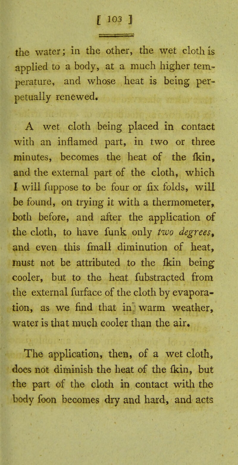 the water; in the other, the wet cloth Is applied to a body, at a much higher tem- perature, and whose heat is being per- petually renewed. A wet cloth being placed in contact with an inflamed part, in two or three minutes, becomes the heat of the fkin, and the external part of the cloth, which I will fuppose to be four or fix folds, will be found, on trying it with a thermometer, both before, and after the application of the cloth, to have funk only two degrees, and even this fmall diminution of heat, must not be attributed to the fkin being cooler, but to the heat fubstracted from the external furface of the cloth by evapora- tion, as we find that in* warm weather, water is that much cooler than the air* The application, then, of a wet cloth, does not diminish the heat of the fkin, but the part of the cloth in contact with the body foon becomes dry and hard, and acts