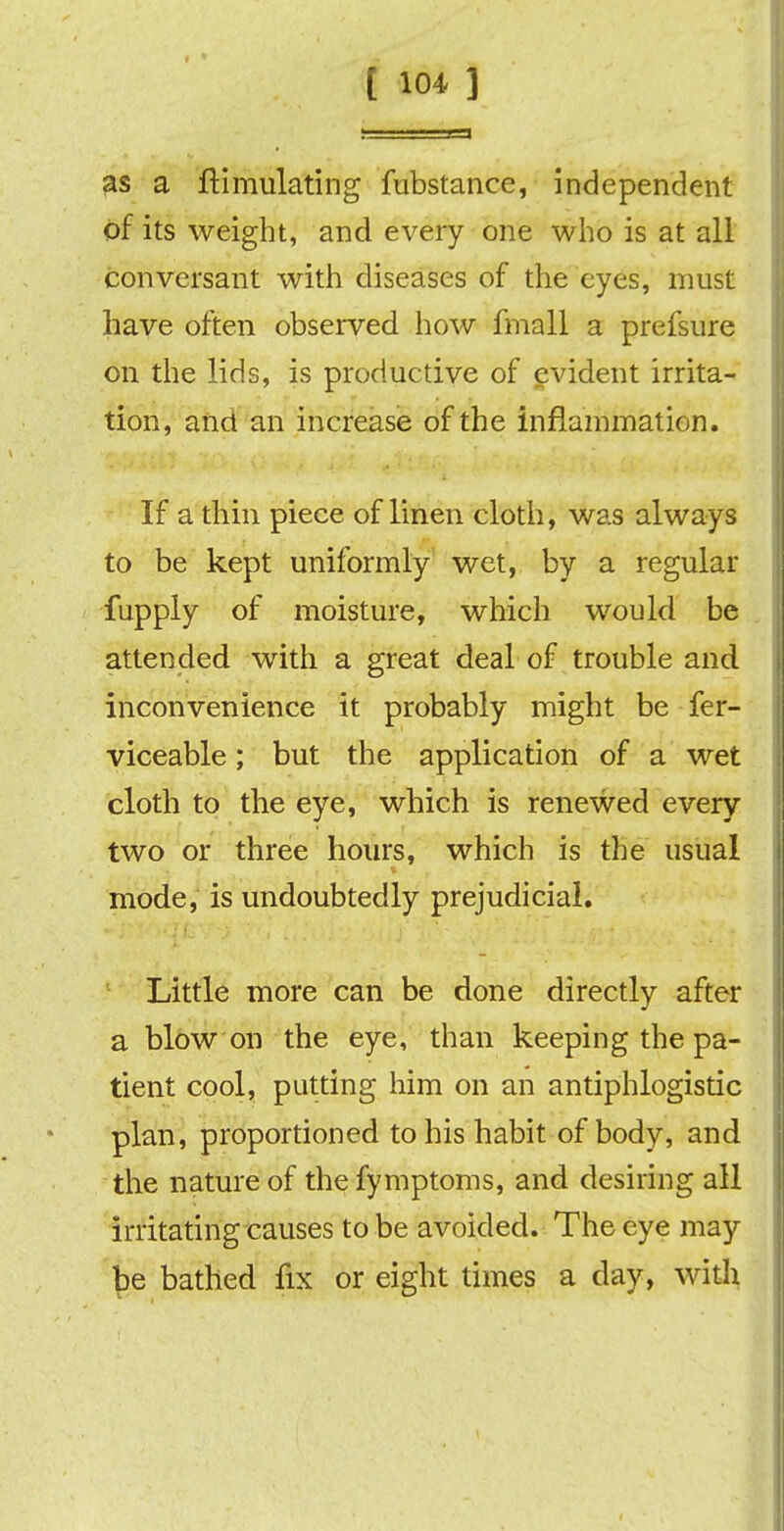 as a ftimulating fubstance, independent of its weight, and every one who is at all conversant with diseases of the eyes, must have often observed how fmall a prefsure on the lids, is productive of evident irrita- tion, and an increase of the inflammation. If a thin piece of linen cloth, was always to be kept uniformly wet, by a regular fupply of moisture, which would be attended with a great deal of trouble and inconvenience it probably might be fer- viceable; but the application of a wet cloth to the eye, which is renewed every two or three hours, which is the usual mode, is undoubtedly prejudicial. 1 Little more can be done directly after a blow on the eye, than keeping the pa- tient cool, putting him on an antiphlogistic plan, proportioned to his habit of body, and the nature of thefymptoms, and desiring all irritating causes to be avoided. The eye may be bathed fix or eight times a day, with
