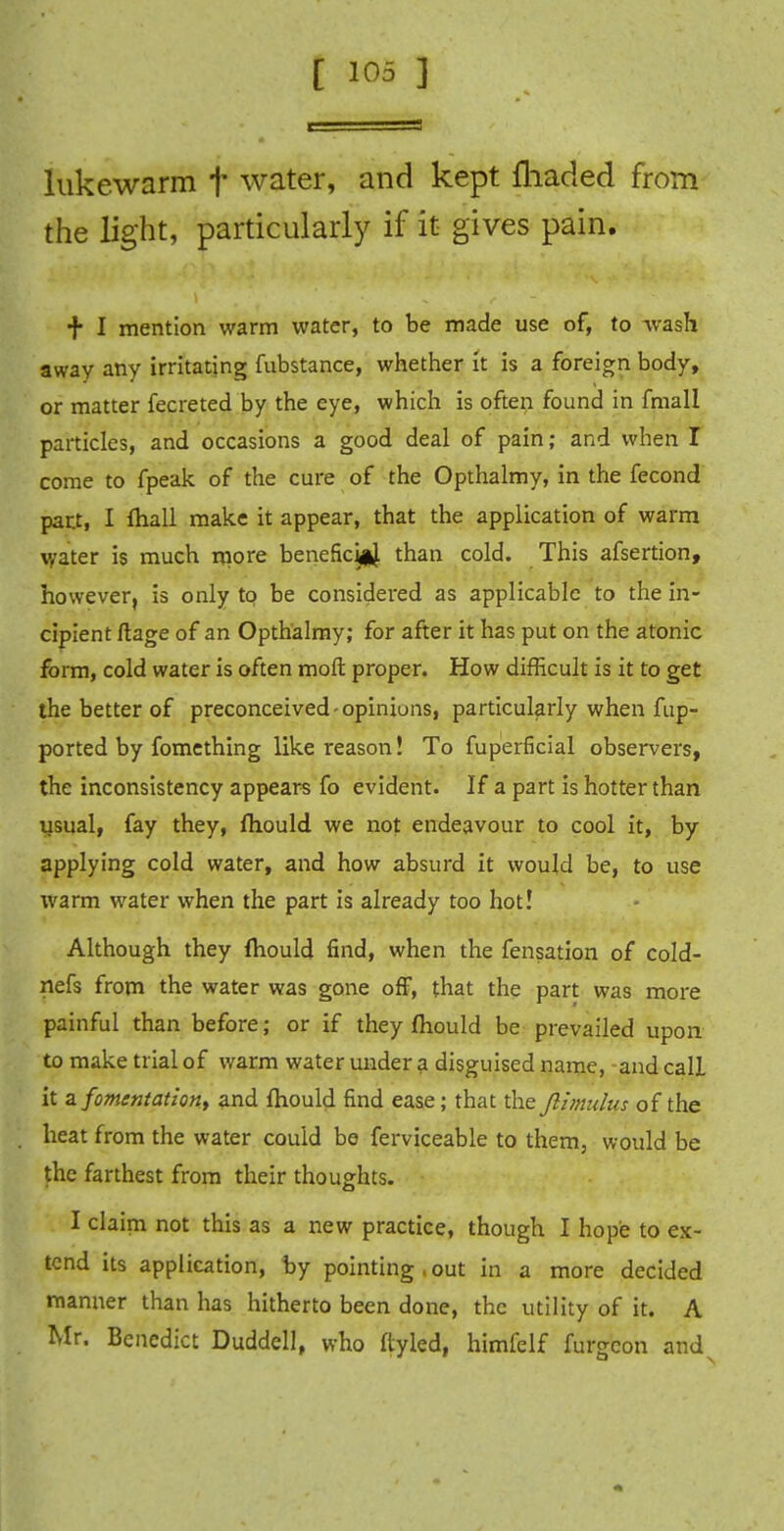 lukewarm f water, and kept lliaded from the light, particularly if it gives pain. + I mention warm water, to be made use of, to wash away any irritating fubstance, whether it is a foreign body, or matter fecreted by the eye, which is often found in fmall particles, and occasions a good deal of pain; and when I come to fpeak of the cure of the Opthalmy, in the fecond part, I fliall make it appear, that the application of warm water is much more benefkiaj. than cold. This afsertion, however, is only to be considered as applicable to the in- cipient ftage of an Opthalmy; for after it has put on the atonic form, cold water is often moll proper. How difficult is it to get the better of preconceived - opinions, particularly when fup- ported by fomething like reason! To fuperficial observers, the inconsistency appears fo evident. If a part is hotter than usual, fay they, fliould we not endeavour to cool it, by applying cold water, and how absurd it would be, to use warm water when the part is already too hot! Although they mould find, when the fensation of cold- nefs from the water was gone off, that the part was more painful than before; or if they fliould be prevailed upon to make trial of warm water under a disguised name, and call it a fomentation^ and fliould find ease; that the Jiimulus of the heat from the water could be ferviceable to them, would be the farthest from their thoughts. I claim not this as a new practice, though I hope to ex- tend its application, by pointing . out in a more decided manner than has hitherto been done, the utility of it. A Mr. Benedict Duddell, who ftyled, himfelf furgcon and