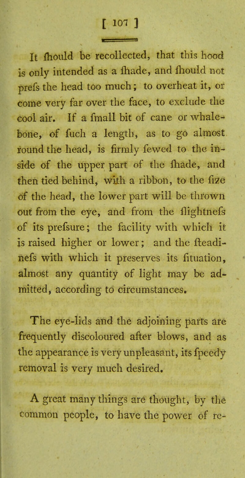 [ ioi ] It fhould be recollected, that this hood is only intended as a made, and fhould not prefs the head too much; to overheat it, or come very far over the face, to exclude the cool air. If a fmall bit of cane or whale- bone, of fuch a length, as to go almost round the head, is firmly fewed to the in- side of the upper part of the lhade, and then tied behind, with a ribbon, to the frze of the head, the lower part will be thrown out from the eye, and from the llightnefs of its prefsure; the facility with which it is raised higher or lower; and the fteadi- nefs with which it preserves its fituation, almost any quantity of light may be ad- mitted, according to circumstances. The eye-lids and the adjoining parts are frequently discoloured after blows, and as the appearance is very unpleasant, its fpeedy removal is very much desired. A great many things are thought, by the common people, to have the power of re-