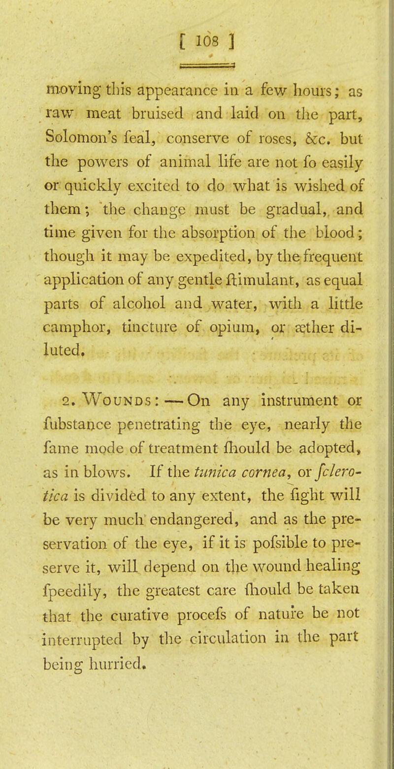 moving this appearance in a few hours; as raw meat bruised and laid on the part, Solomon's feal, conserve of roses, &c. but the powers of animal life are not fo easily or quickly excited to do what is wished of them; the change must be gradual, and time given for the absorption of the blood; though it may be expedited, by the frequent application of any gentle ftimulant, as equal parts of alcohol and water, with a little camphor, tincture of opium, or eether di- luted. 2. Wounds:—On any instrument or fubstance penetrating the eye, nearly the fame mode of treatment fhould be adopted, as in blows. If the tunica cornea, or fc/ero- tica is divided to any extent, the fight will be very much endangered, and as the pre- servation of the eye, if it is pofsible to pre- serve it, will depend on the wound healing fpeedily, the greatest care (hould be taken that the curative procefs of nature be not interrupted by the circulation in the part being hurried.