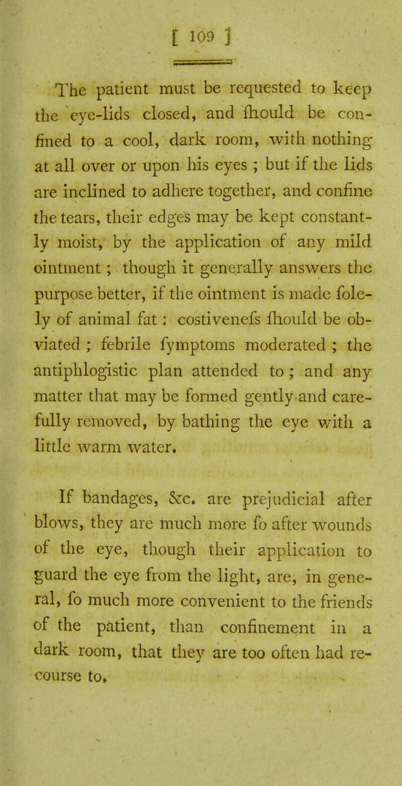 The patient must be requested to keep the eye-lids closed, and fhould be con- fined to a cool, dark room, with nothing at all over or upon his eyes ; but if the lids are inclined to adhere together, and confine the tears, their edges may be kept constant- ly moist, by the application of any mild ointment; though it generally answers the purpose better, if the ointment is made fole- ly of animal fat : costivenefs fhould be ob- viated ; febrile fymptoms moderated ; the antiphlogistic plan attended to ; and any matter that may be formed gently and care- fully removed, by bathing the eye with a little warm water. If bandages, &c. are prejudicial after blows, they are much more fo after wounds of the eye, though their application to guard the eye from the light, are, in gene- ral, fo much more convenient to the friends of the patient, than confinement in a dark room, that they are too often had re- course to.