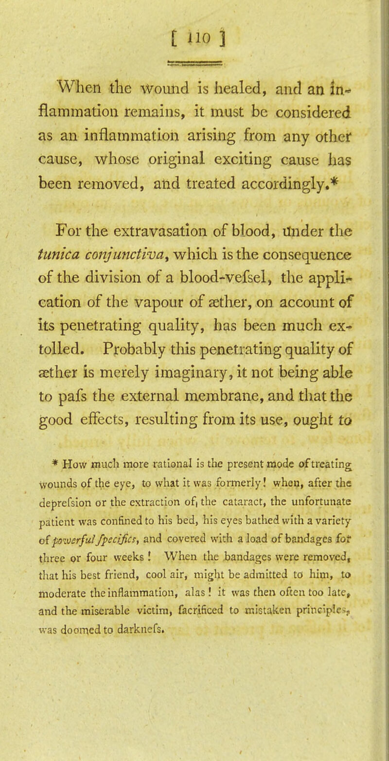 When the wound is healed, and an in- flammation remains, it must be considered as an inflammation arising from any other cause, whose original exciting cause has been removed, and treated accordingly.* For the extravasation of blood, Under the tunica conjunctiva, which is the consequence of the division of a blood-vefsel, the appli- cation of the vapour of aether, on account of its penetrating quality, has been much ex- tolled. Probably this penetrating quality of aether is merely imaginary, it not being able to pafs the external membrane, and that the good effects, resulting from its use, ought to * How much more rational is the present mode of treating wounds of the eye, to what it was formerly! when, after the deprefsion or the extraction of| the cataract, the unfortunate patient was confined to his bed, his eyes bathed with a variety of powerful fpecijics, and covered with a load of bandages for three or four weeks ! When the bandages were removed, that his best friend, cool air, might be admitted to him, to moderate the inflammation, alas! it was then often too late, and the miserable victim, facrificed to mistaken principle ;, was doomed to darknefSi