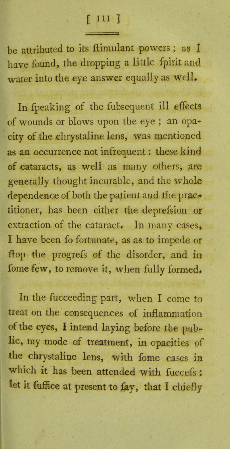 be attributed to its ftimulant powers ; as I have found, the dropping a little fpirit and water into the eye answer equally as well. In fpeaking of the fubsequent ill effects of wounds or blows upon the eye ; an opa- city of the chrystaline lens, was mentioned as an occurrence not infrequent: these kind of cataracts, as well as many others, are generally thought incurable, and the whole dependence of both the patient and the prac- titioner, has been either the deprefsion or extraction of the cataract. In many cases, I have been fo fortunate, as as to impede or flop the progrefs of the disorder, and in fome few, to remove it, when fully formed* In the fucceeding part, when I come to treat on the consequences of inflammation of the eyes, I intend laying before the pub- lic, my mode of treatment, in opacities of the chrystaline lens, with fome cases in which it has been attended with fuccefs : let it fuffice at present to fay, that I chiefly