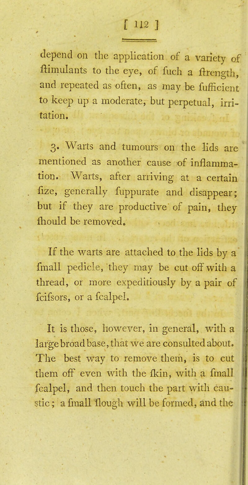 [ 1X2 ] depend on the application of a variety of ftimulants to the eye, of fuch a ftrength, and repeated as often, as may be fufficient to keep up a moderate, but perpetual, irri- tation. 3. Warts and tumours on the lids are mentioned as another cause of inflamma- tion. Warts, after arriving at a certain fize, generally fuppurate and disappear; but if they are productive of pain, they fhould be removed. If the warts are attached to the lids by a fmall pedicle, they may be cut off with a thread, or more expeditiously by a pair of fcifsors, or a fcalpel. It is those, however, in general, with a large broad base, that we are consulted about. The best way to remove them, is to cut them off even with the fkin, with a fmall fcalpel, and then touch the part with cau- stic ; a fmall Hough will be formed, and the