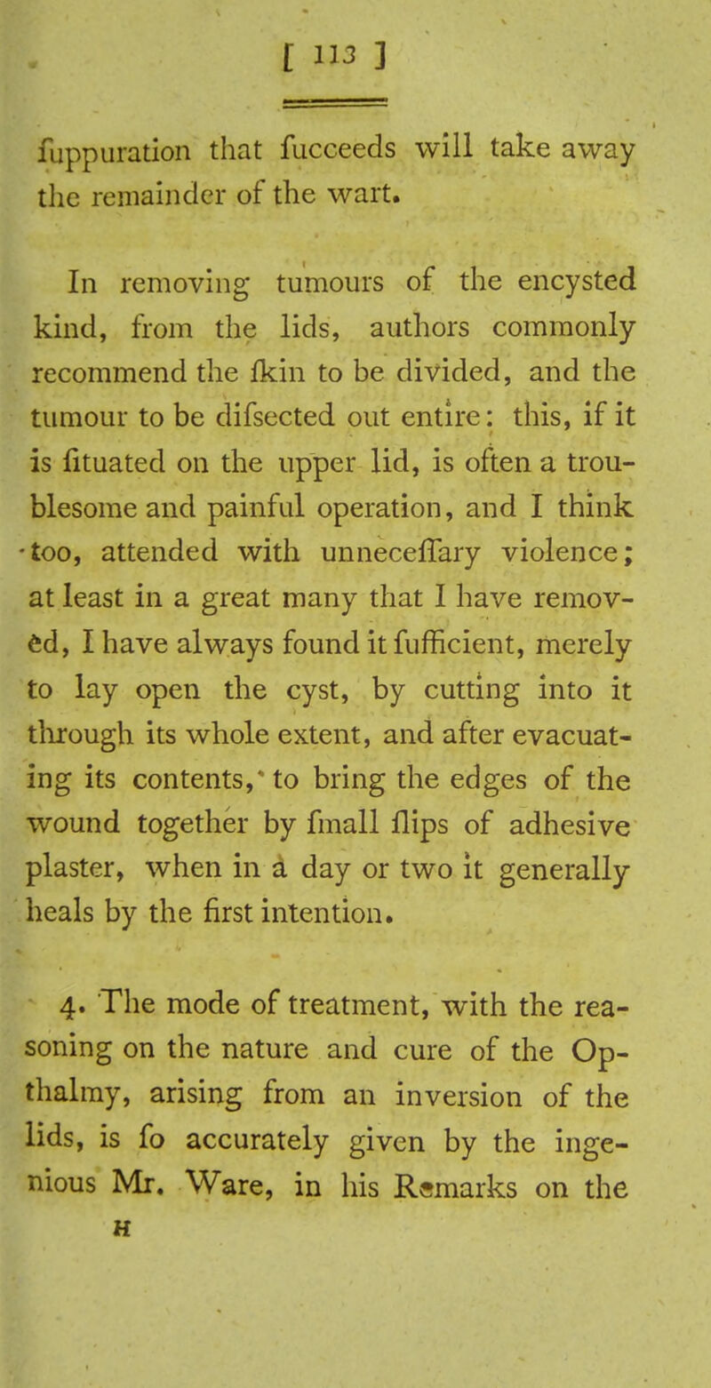 fuppuratian that fucceeds will take away the remainder of the wart. In removing tumours of the encysted kind, from the lids, authors commonly recommend the Ikin to be divided, and the tumour to be difsected out entire: this, if it is fituated on the upper lid, is often a trou- blesome and painful operation, and I think •too, attended with unneceffary violence; at least in a great many that I have remov- ed, I have always found it fufficient, merely to lay open the cyst, by cutting into it through its whole extent, and after evacuat- ing its contents,* to bring the edges of the wound together by fmall flips of adhesive plaster, when in d day or two it generally heals by the first intention. 4. The mode of treatment, with the rea- soning on the nature and cure of the Op- thalmy, arising from an inversion of the lids, is fo accurately given by the inge- nious Mr. Ware, in his Remarks on the H