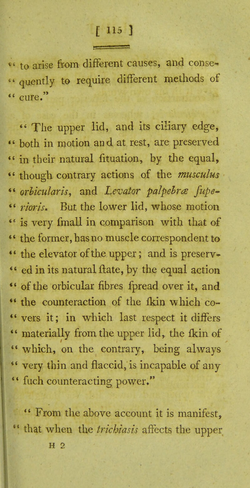 *' to arise from different causes, and conse^ «' quently to require different methods of cure. The upper lid, and its ciliary edge, 44 both in motion and at rest, are preserved in their natural fituation, by the equal, though contrary actions of the musculus *' orbicularis, and Levator palpebrte fupe- *' rion's. But the lower lid, whose motion is very fmall in comparison with that of *' the former, has no muscle correspondent to ** the elevator of the upper; and is preserve ed in its natural ftate, by the equal action of the orbicular fibres fpread over it, and the counteraction of the fkin which co- vers it; in which last respect it differs materially from the upper lid, the fkin of which, on the contrary, being always very thin and flaccid, is incapable of any * * fuch counteracting power. From the above account it is manifest, ** that when the trichiasis affects the upper