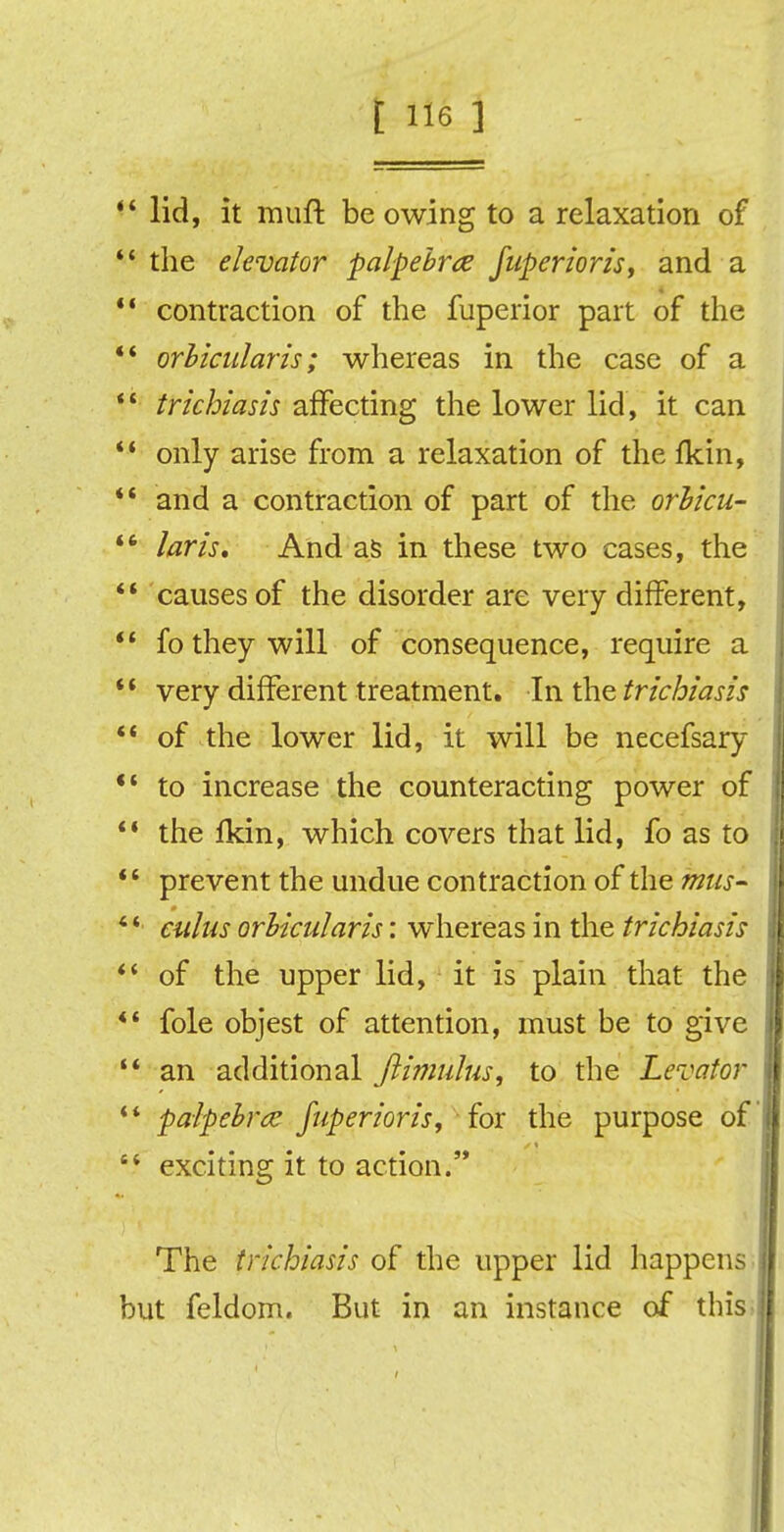 ** lid, it muft be owing to a relaxation of  the elevator palpebrce fuperioris f and a  contraction of the fuperior part of the  orbicularis; whereas in the case of a 1' trichiasis affecting the lower lid, it can  only arise from a relaxation of the fkin, *' and a contraction of part of the orbicu- *' laris. And as in these two cases, the  causes of the disorder are very different,  fo they will of consequence, require a  very different treatment. In the trichiasis  of the lower lid, it will be necefsary *' to increase the counteracting power of  the fkin, which covers that lid, fo as to  prevent the undue contraction of the mus- cuius orbicularis: whereas in the trichiasis *' of the upper lid, it is plain that the ** fole objest of attention, must be to give  an additional ftimulus, to the Levator  palpebral fuperioris, for the purpose of st exciting it to action. The trichiasis of the upper lid happens but feldom. But in an instance of this