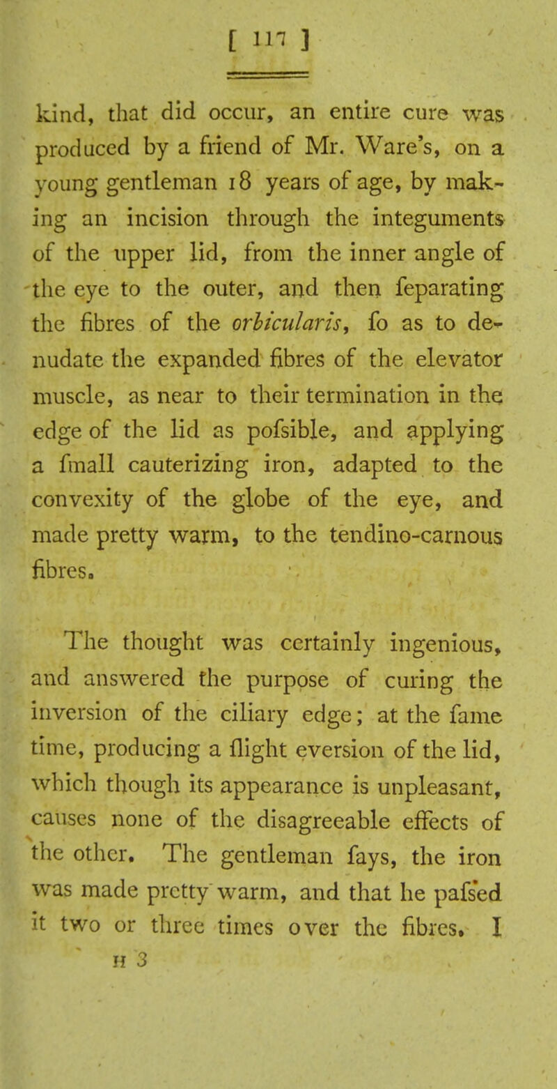 kind, that did occur, an entire cure was produced by a friend of Mr. Ware's, on a young gentleman 18 years of age, by mak- ing an incision through the integuments of the upper lid, from the inner angle of the eye to the outer, and then feparating the fibres of the orbicularis, fo as to de-^ nudate the expanded fibres of the elevator muscle, as near to their termination in the; edge of the lid as pofsible, and applying a fmall cauterizing iron, adapted to the convexity of the globe of the eye, and made pretty warm, to the tendino-carnous fibres. The thought was certainly ingenious, and answered the purpose of curing the inversion of the ciliary edge; at the fame time, producing a flight eversion of the lid, which though its appearance is unpleasant, causes none of the disagreeable effects of the other. The gentleman fays, the iron was made pretty warm, and that he pafsed it two or three times over the fibres. I
