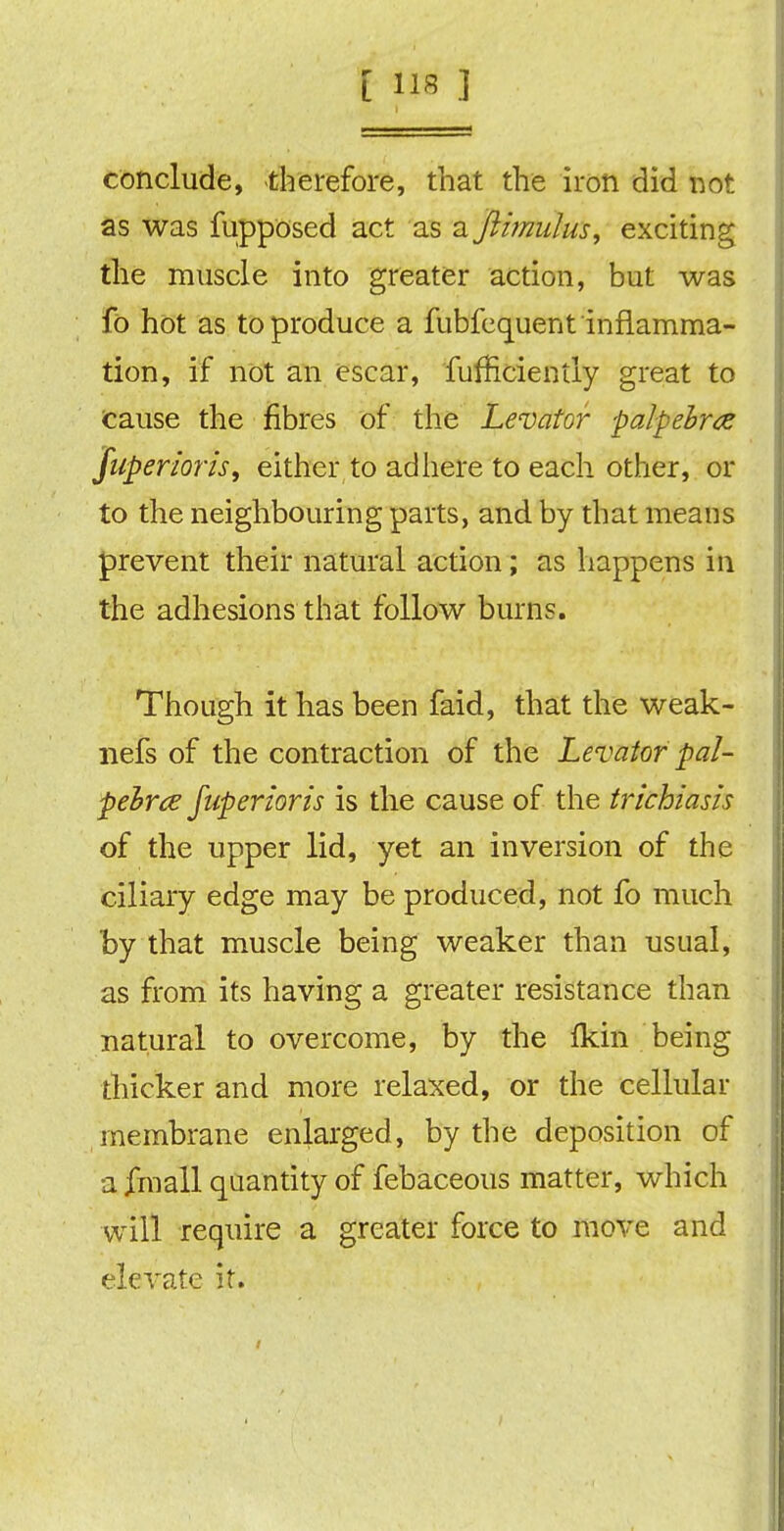[ »8 ] conclude, -therefore, that the iron did not as was fupposed act as a famulus, exciting the muscle into greater action, but was fo hot as to produce a fubfequent inflamma- tion, if not an escar, fufficiently great to cause the fibres of the Levator palpebrce juperioris, either to adhere to each other, or to the neighbouring parts, and by that means prevent their natural action; as happens in the adhesions that follow burns. Though it has been faid, that the weak- nefs of the contraction of the Levator pal- pebrce fuperioris is the cause of the trichiasis of the upper lid, yet an inversion of the ciliary edge may be produced, not fo much by that muscle being weaker than usual, as from its having a greater resistance than natural to overcome, by the Ikin being thicker and more relaxed, or the cellular membrane enlarged, by the deposition of a fmall quantity of febaceous matter, which will require a greater force to move and elevate it.