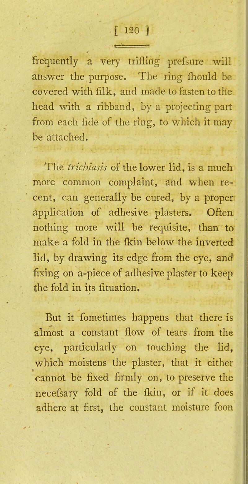 frequently a very trifling prcfsure will answer the purpose. The ring fhould be covered with filk, and made to fasten to the head with a ribband, by a projecting part from each fide of the ring, to which it may be attached. The trichiasis of the lower lid, is a much more common complaint, and when re- cent, can generally be cured, by a proper application of adhesive plasters. Often nothing more will be requisite, than to make a fold in the (kin below the inverted lid, by drawing its edge from the eye, and fixing on a-piece of adhesive plaster to keep the fold in its fituation. But it fometimes happens that there is almost a constant flow of tears from the eye, particularly on touching the lid, which moistens the plaster, that it either * cannot be fixed firmly on, to preserve the necefsary fold of the fkin, or if it does adhere at first, the constant moisture foon