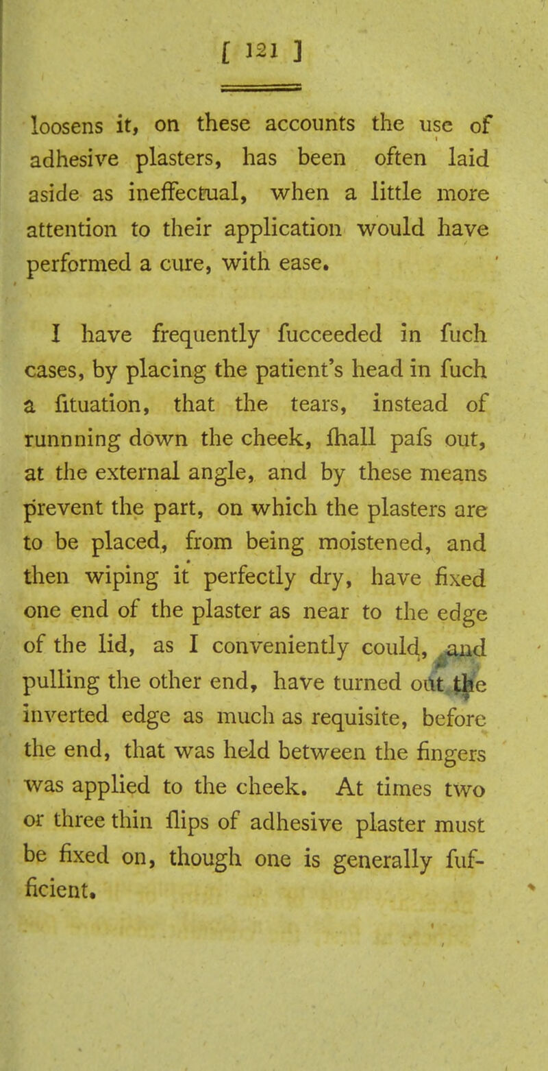 loosens it, on these accounts the use of adhesive plasters, has been often laid aside as ineffectual, when a little more attention to their application would have performed a cure, with ease. I have frequently fucceeded in fuch cases, by placing the patient's head in fuch a fituation, that the tears, instead of runnning down the cheek, fhall pafs out, at the external angle, and by these means prevent the part, on which the plasters are to be placed, from being moistened, and then wiping it perfectly dry, have fixed one end of the plaster as near to the edge of the lid, as I conveniently could, ..and pulling the other end, have turned out tjte inverted edge as much as requisite, before the end, that was held between the fingers was applied to the cheek. At times two or three thin flips of adhesive plaster must be fixed on, though one is generally fuf- ficicnt.