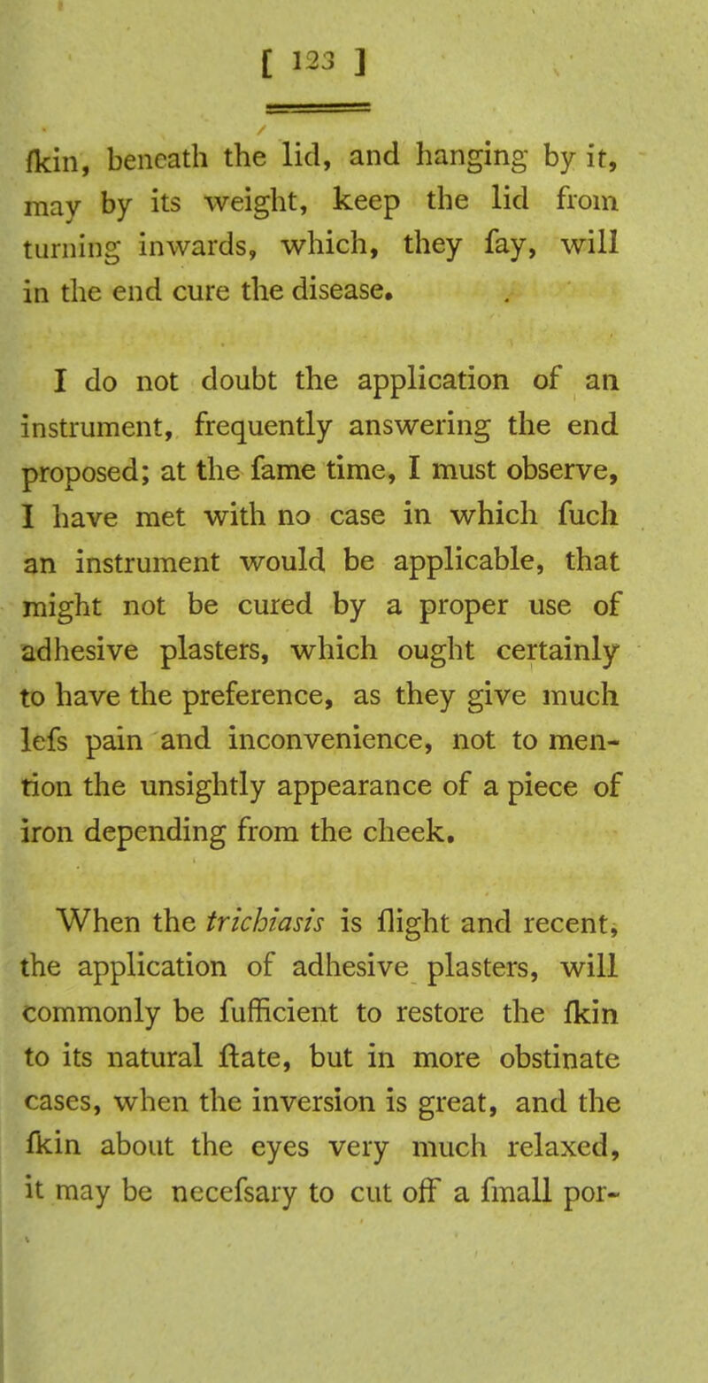 fkin, beneath the lid, and hanging by it, may by its weight, keep the lid from turning inwards, which, they fay, will in the end cure the disease, I do not doubt the application of an instrument, frequently answering the end proposed; at the fame time, I must observe, I have met with no case in which fuch an instrument would be applicable, that might not be cured by a proper use of adhesive plasters, which ought certainly to have the preference, as they give much lefs pain and inconvenience, not to men- tion the unsightly appearance of a piece of iron depending from the cheek. When the trichiasis is flight and recent, the application of adhesive plasters, will commonly be fufficient to restore the fkin to its natural ftate, but in more obstinate cases, when the inversion is great, and the fkin about the eyes very much relaxed, it may be necefsary to cut off a fmall por-