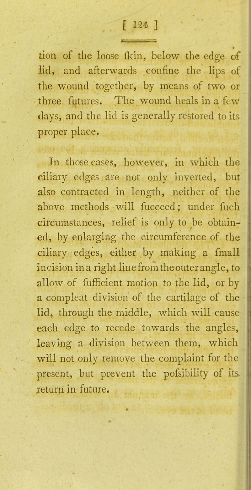 tion of the loose fkin, below the edge of lid, and afterwards confine the lips of the wound together, by means of two or three futures. The wound heals in a few days, and the lid is generally restored to its proper place. In those cases, however, in which the ciliary edges are not only inverted, but also contracted in length, neither of the above methods will fucceed; under fuch circumstances, relief is only to be obtain- ed, by enlarging the circumference of the ciliary edges, either by making a fmall incision in a right line from the outer angle, to allow of fufficient motion to the lid, or by a compleat division of the cartilage of the lid, through the middle, which will cause each edge to recede towards the angles, leaving a division between them, which will not only remove the complaint for the present, but prevent the pofsibility of its return in future.