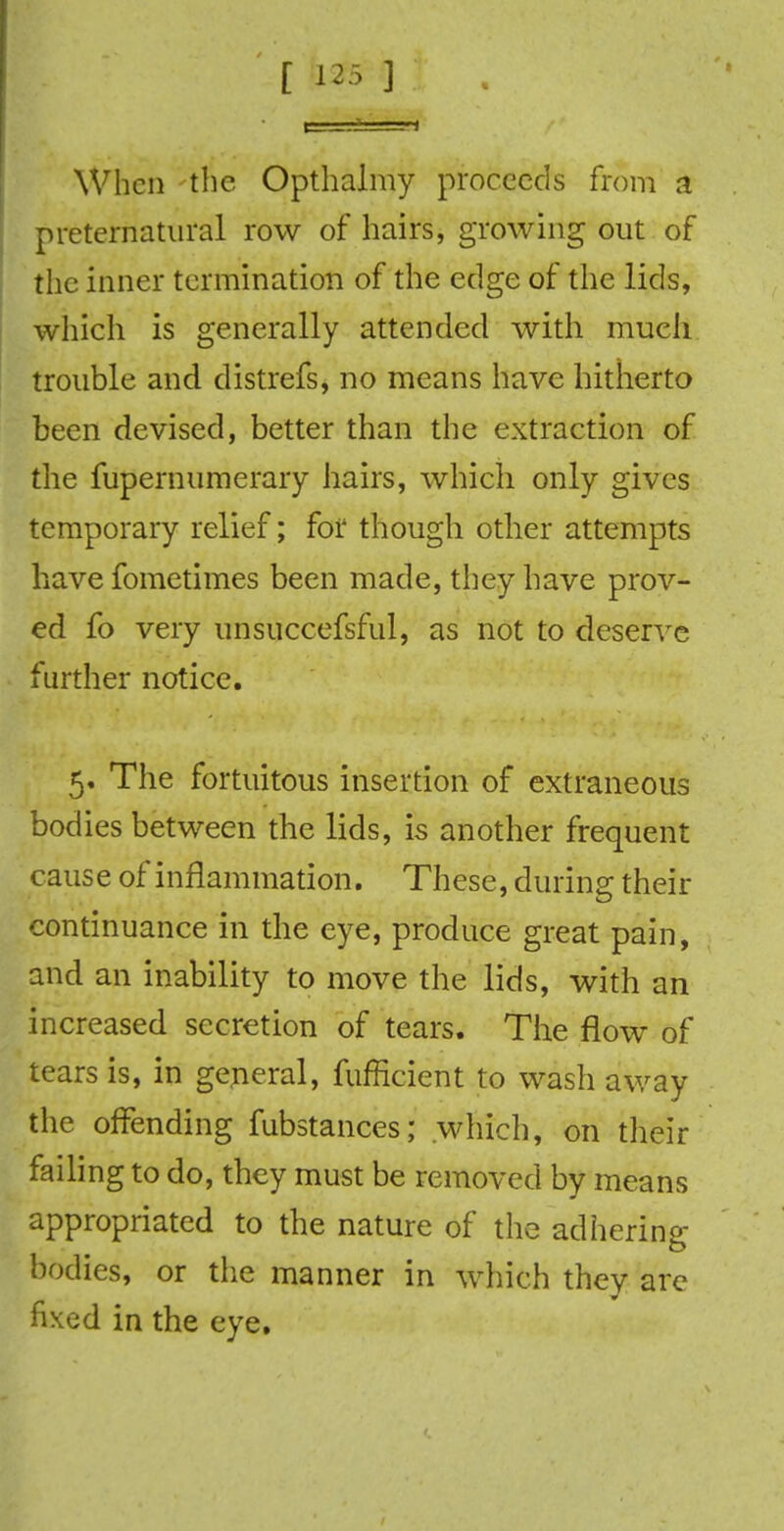 When the Opthalmy proceeds from a preternatural row of hairs, growing out of the inner termination of the edge of the lids, which is generally attended with much trouble and distrefs, no means have hitherto been devised, better than the extraction of the fupernumerary hairs, which only gives temporary relief; for though other attempts have fometimes been made, they have prov- ed fo very unsuccefsful, as not to deserve further notice. 5. The fortuitous insertion of extraneous bodies between the lids, is another frequent cause of inflammation. These, during their continuance in the eye, produce great pain, and an inability to move the lids, with an increased secretion of tears. The flow of tears is, in general, fufficient to wash away the offending fubstances; which, on their failing to do, they must be removed by means appropriated to the nature of the adhering bodies, or the manner in which they are fixed in the eye.