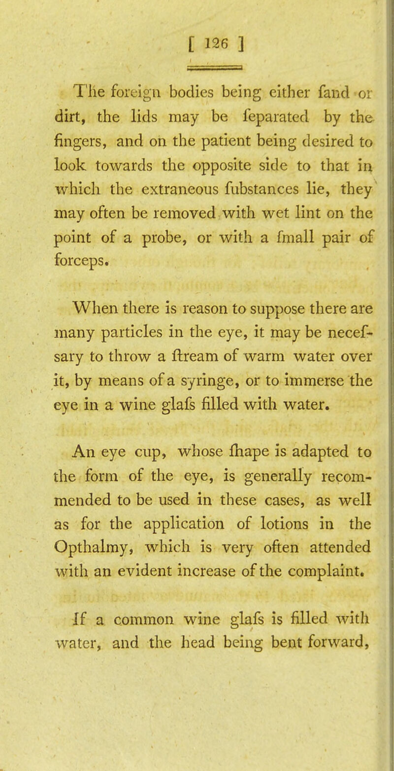 The foreign bodies being either fancl or dirt, the lids may be feparated by the fingers, and on the patient being desired to look towards the opposite side to that in which the extraneous fubstances lie, they may often be removed with wet lint on the point of a probe, or with a fmall pair of forceps. When there is reason to suppose there are many particles in the eye, it may be necef- sary to throw a ftream of warm water over it, by means of a syringe, or to immerse the eye in a wine glafs filled with water. An eye cup, whose fhape is adapted to the form of the eye, is generally recom- mended to be used in these cases, as well as for the application of lotions in the Opthalmy, which is very often attended with an evident increase of the complaint. If a common wine glafs is filled with water, and the head being bent forward,