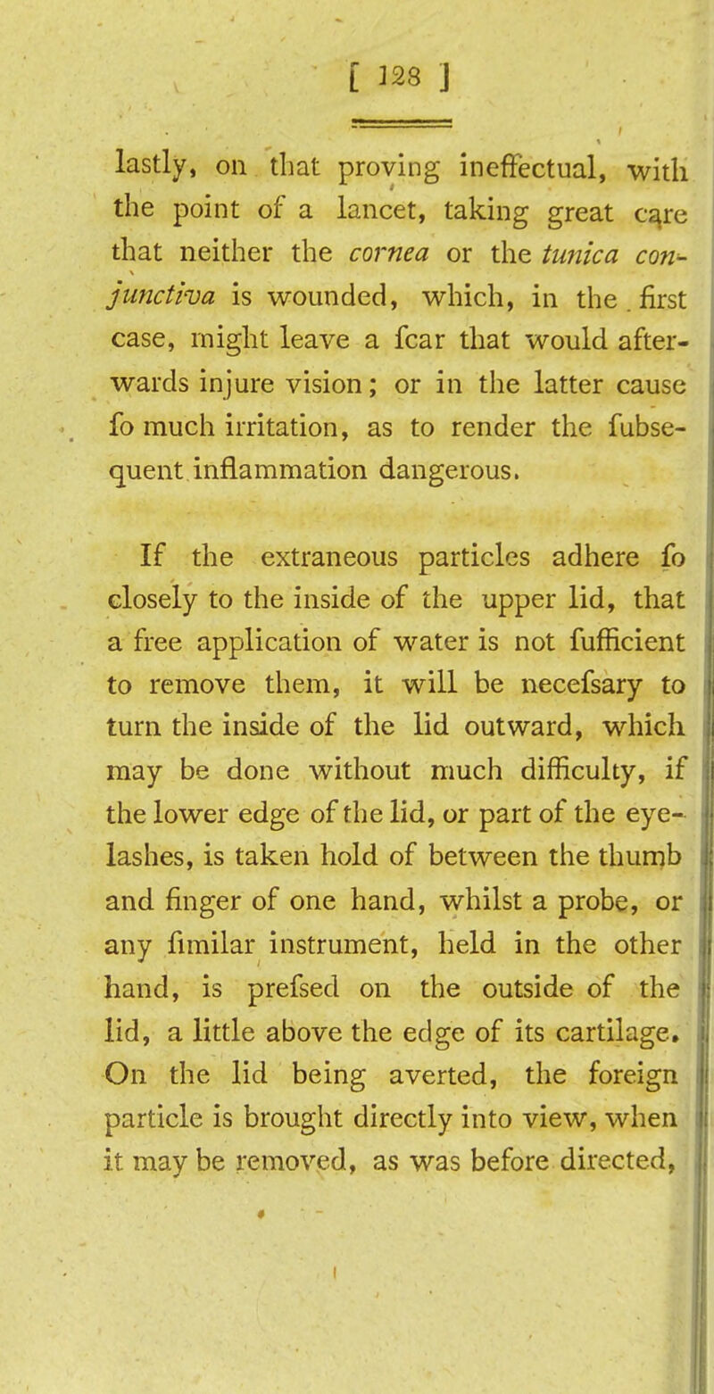 [ 328 j lastly, on that proving ineffectual, with the point of a lancet, taking great care that neither the cornea or the tunica con- junctiva is wounded, which, in the . first case, might leave a fear that would after- wards injure vision; or in the latter cause fo much irritation, as to render the fubse- quent inflammation dangerous. If the extraneous particles adhere fo closely to the inside of the upper lid, that a free application of water is not fufficient to remove them, it will be necefsary to turn the inside of the lid outward, which may be done without much difficulty, if the lower edge of the lid, or part of the eye- lashes, is taken hold of between the thumb and finger of one hand, whilst a probe, or any fimilar instrument, held in the other hand, is prefsed on the outside of the lid, a little above the edge of its cartilage. On the lid being averted, the foreign particle is brought directly into view, when it may be removed, as was before directed, #