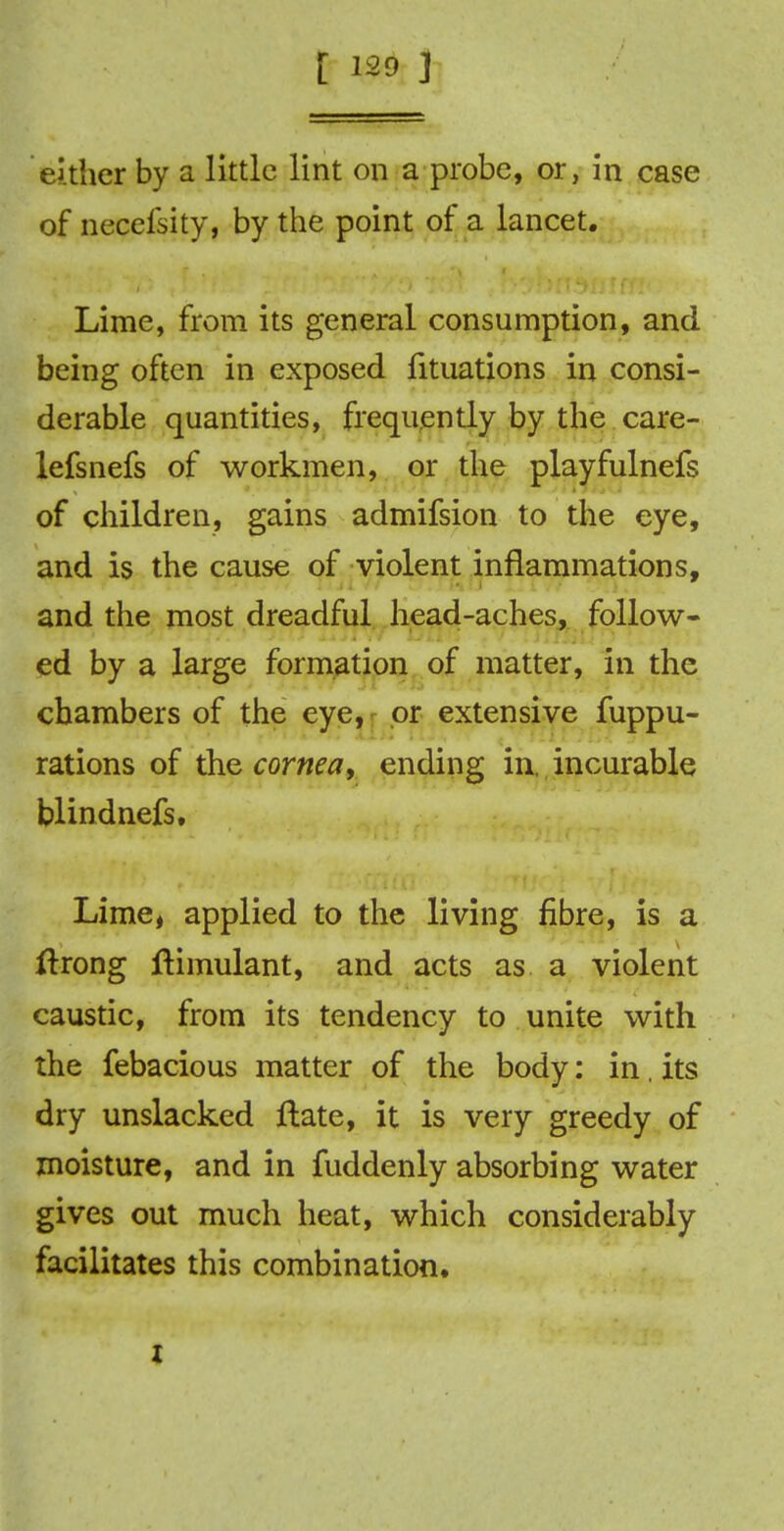 either by a little lint on a probe, or, in case of necefsity, by the point of a lancet. Lime, from its general consumption, and being often in exposed fituations in consi- derable quantities, frequently by the care- lefsnefs of workmen, or the playfulnefs of children, gains admifsion to the eye, and is the cause of violent inflammations, and the most dreadful head-aches, follow- ed by a large formation of matter, in the chambers of the eye, or extensive fuppu- rations of the cornea, ending in, incurable blindnefs. Lime, applied to the living fibre, is a itrong ftimulant, and acts as a violent caustic, from its tendency to unite with the febacious matter of the body: in. its dry unslacked ftate, it is very greedy of moisture, and in fuddenly absorbing water gives out much heat, which considerably facilitates this combination. i