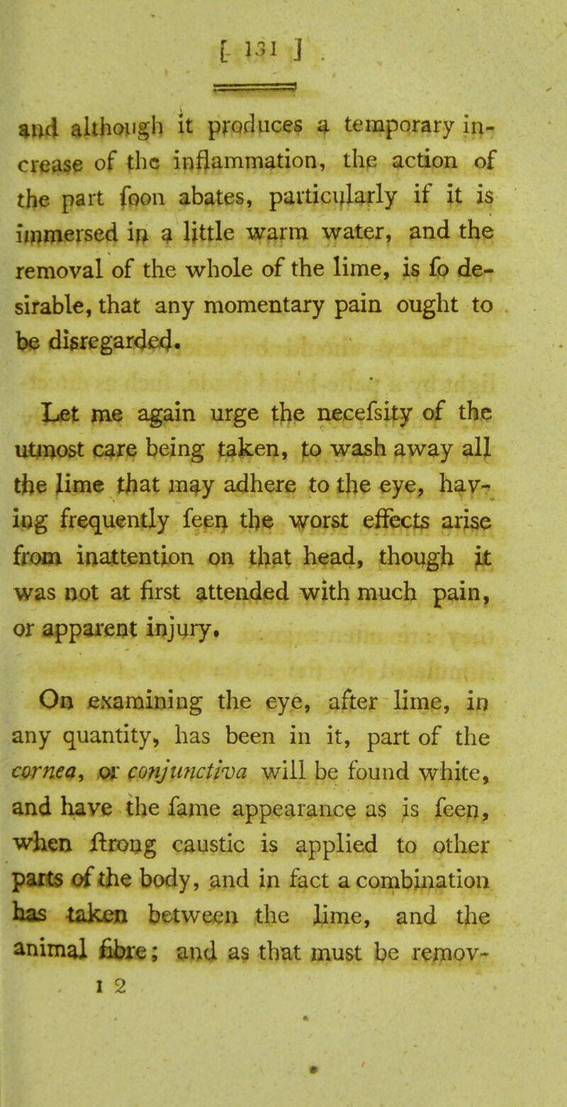 [- w J and although it produces a temporary in- crease of the inflammation, the action of the part foon abates, particularly if it is immersed in a Httle warm water, and the removal of the whole of the lime, is fo de- sirable, that any momentary pain ought to be disregarded. Let me again urge the necefsity of the utmost care being taken, to wash away all the lime that may adhere to the eye, hav- ing frequently feen the worst effects arise from inattention on that head, though it was not at first attended with much pain, or apparent injury. On examining the eye, after lime, in any quantity, has been in it, part of the cornea, or co?ijunctiva will be found white, and have the fame appearance as is feen, when ftrong caustic is applied to other parts of the body, and in fact a combination has taken between the lime, and the animal fibre; and as that must be remov-