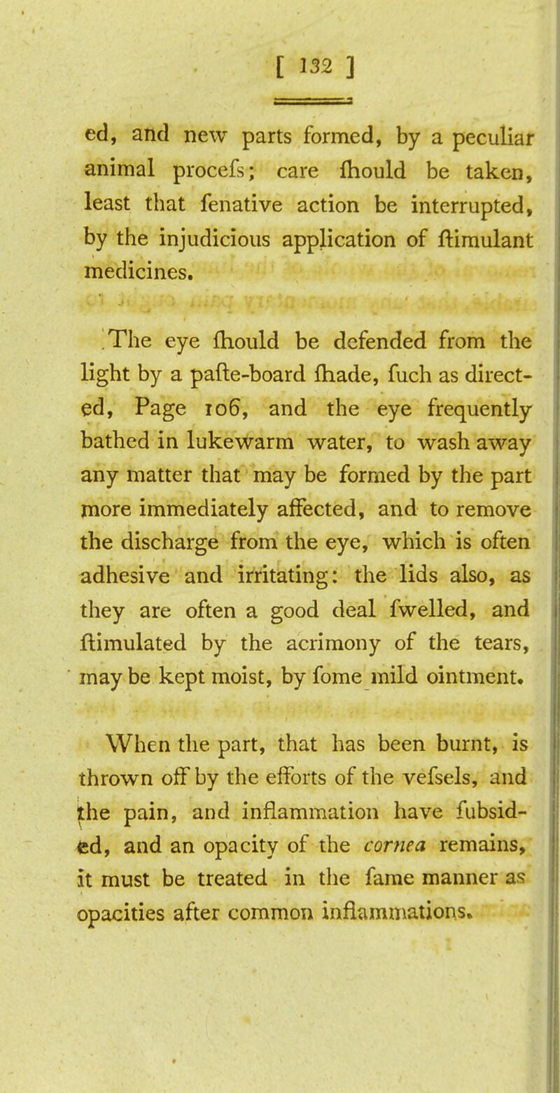 ed, and new parts formed, by a peculiar animal procefs; care fhould be taken, least that fenative action be interrupted, by the injudicious application of ftimulant medicines. The eye fhould be defended from the light by a pafte-board fhade, fuch as direct- ed, Page 106, and the eye frequently bathed in lukewarm water, to wash away any matter that may be formed by the part more immediately affected, and to remove the discharge from the eye, which is often adhesive and irritating: the lids also, as they are often a good deal fwelled, and ftimulated by the acrimony of the tears, may be kept moist, by fome mild ointment. When the part, that has been burnt, is thrown off by the efforts of the vefsels, and the pain, and inflammation have fubsid- <sd, and an opacity of the cornea remains, it must be treated in the fame manner as opacities after common inflammations.