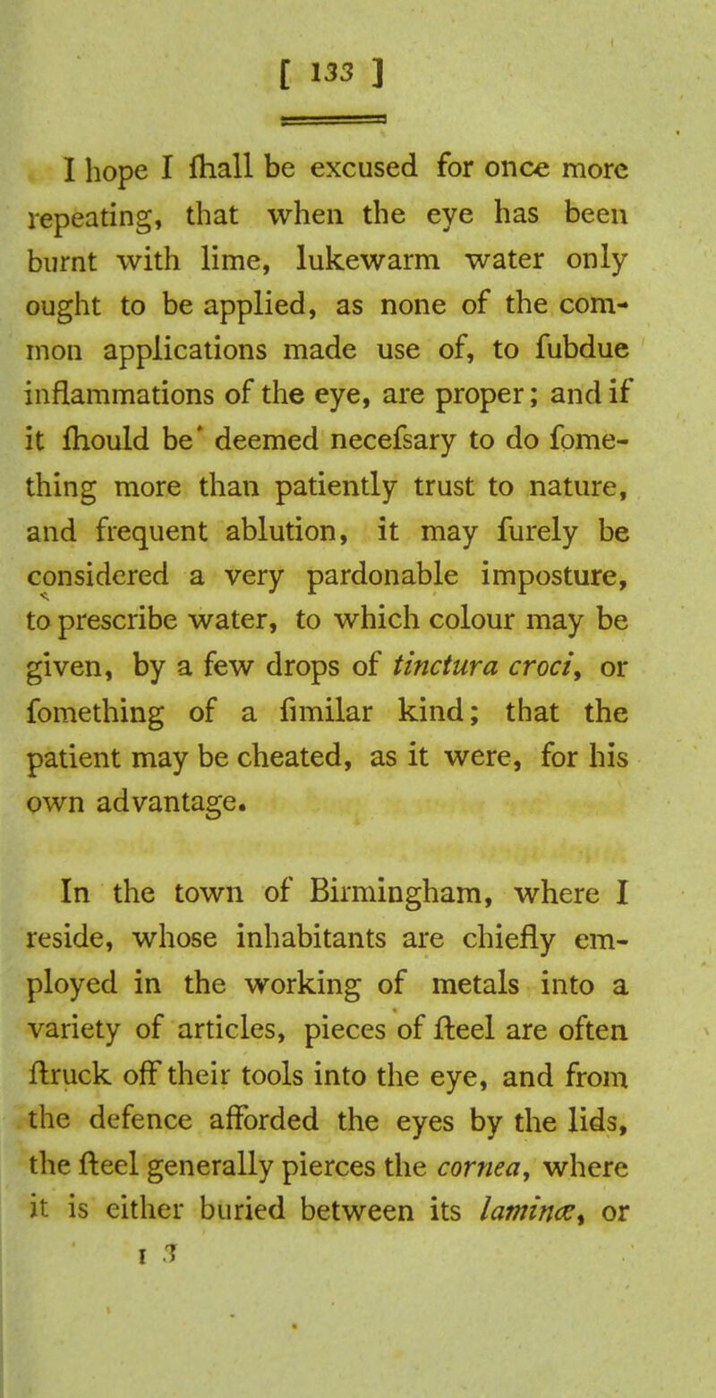 I hope I fhall be excused for once more repeating, that when the eye has been burnt with lime, lukewarm water only ought to be applied, as none of the com- mon applications made use of, to fubdue inflammations of the eye, are proper; and if it fhould be' deemed necefsary to do fome- thing more than patiently trust to nature, and frequent ablution, it may furely be considered a very pardonable imposture, to prescribe water, to which colour may be given, by a few drops of tinctura croci, or fomething of a fimilar kind; that the patient may be cheated, as it were, for his own advantage. In the town of Birmingham, where I reside, whose inhabitants are chiefly em- ployed in the working of metals into a variety of articles, pieces of fteel are often ftruck off their tools into the eye, and from the defence afforded the eyes by the lids, the fteel generally pierces the cornea, where it is either buried between its lamin<z% or i 3