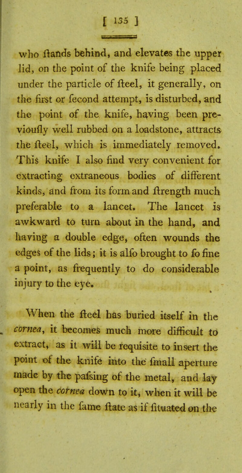 who ftands behind, and elevates the upper lid, on the point of the knife being placed under the particle of fteel, it generally, on the first or fecond attempt, is disturbed, and the point of the knife, having been pre- vioufly well rubbed on a loadstone, attracts the fteel, which is immediately removed. This knife I also find very convenient for extracting extraneous bodies of different kinds, and from its form and Itrength much preferable to a lancet. The lancet is awkward to turn about in the hand, and having a double edge, often wounds the edges of the lids; it is alfo brought to fo fine a point, as frequently to do considerable injury to the eye. When the fteel has buried itself in the a cornea, it becomes much more difficult to extract, as it will be requisite to insert the point of the knife into the fmall aperture made by the pafsing of the metal, and lay open the cornea down to it, when it will be nearly in the fame ftate as if fituatedon the