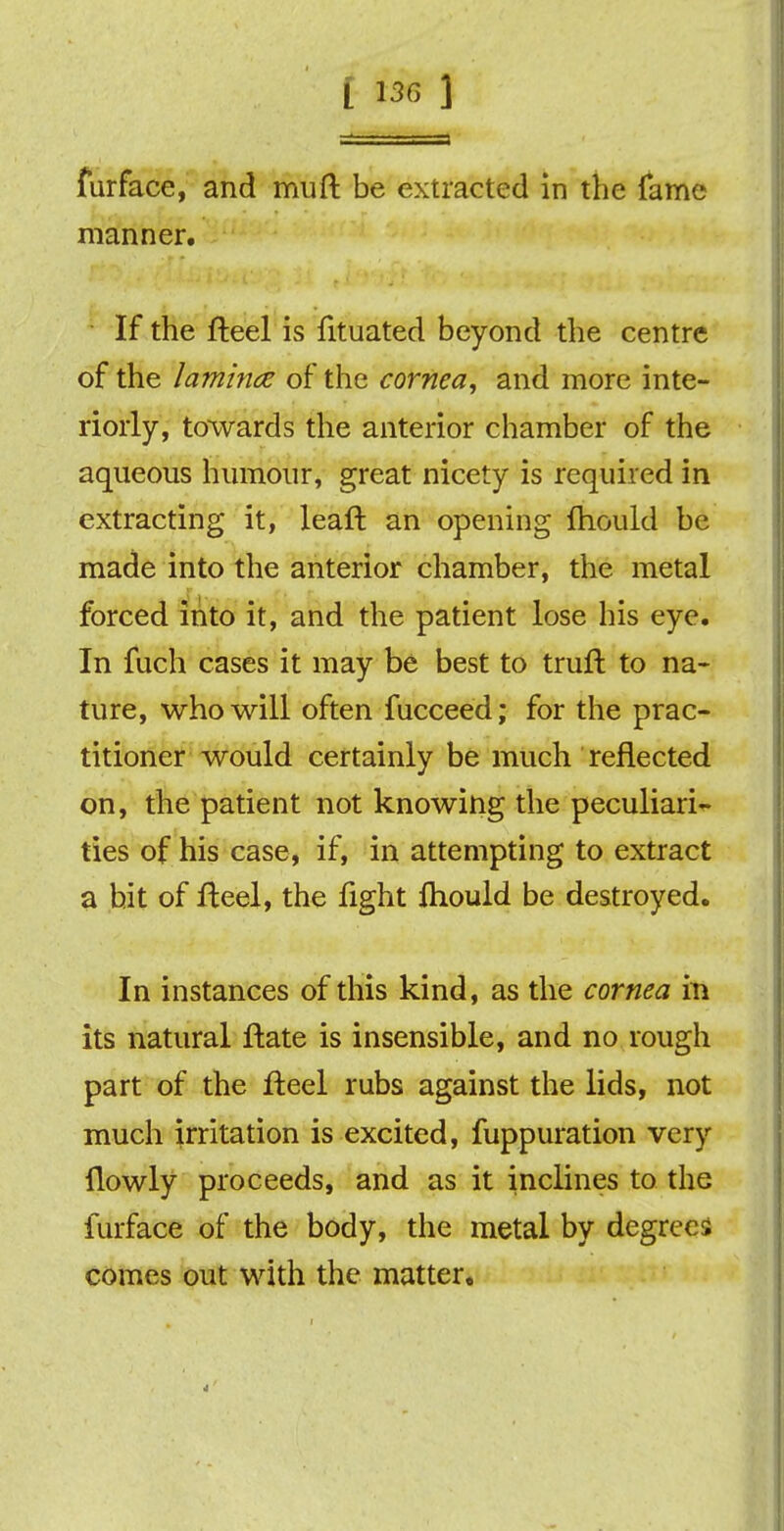 furface, and muft be extracted in the fame manner. If the fteel is fituated beyond the centre of the lamina of the cornea, and more inte- riorly, towards the anterior chamber of the aqueous humour, great nicety is required in extracting it, leaft an opening fhould be made into the anterior chamber, the metal forced into it, and the patient lose his eye. In fuch cases it may be best to truft to na- ture, who will often fucceed; for the prac- titioner would certainly be much reflected on, the patient not knowing the peculiari- ties of his case, if, in attempting to extract a hit of fteel, the fight ftiould be destroyed. In instances of this kind, as the cornea in its natural Hate is insensible, and no rough part of the fteel rubs against the lids, not much irritation is excited, fuppuration very ilowly proceeds, and as it inclines to the furface of the body, the metal by degrees comes out with the matter.