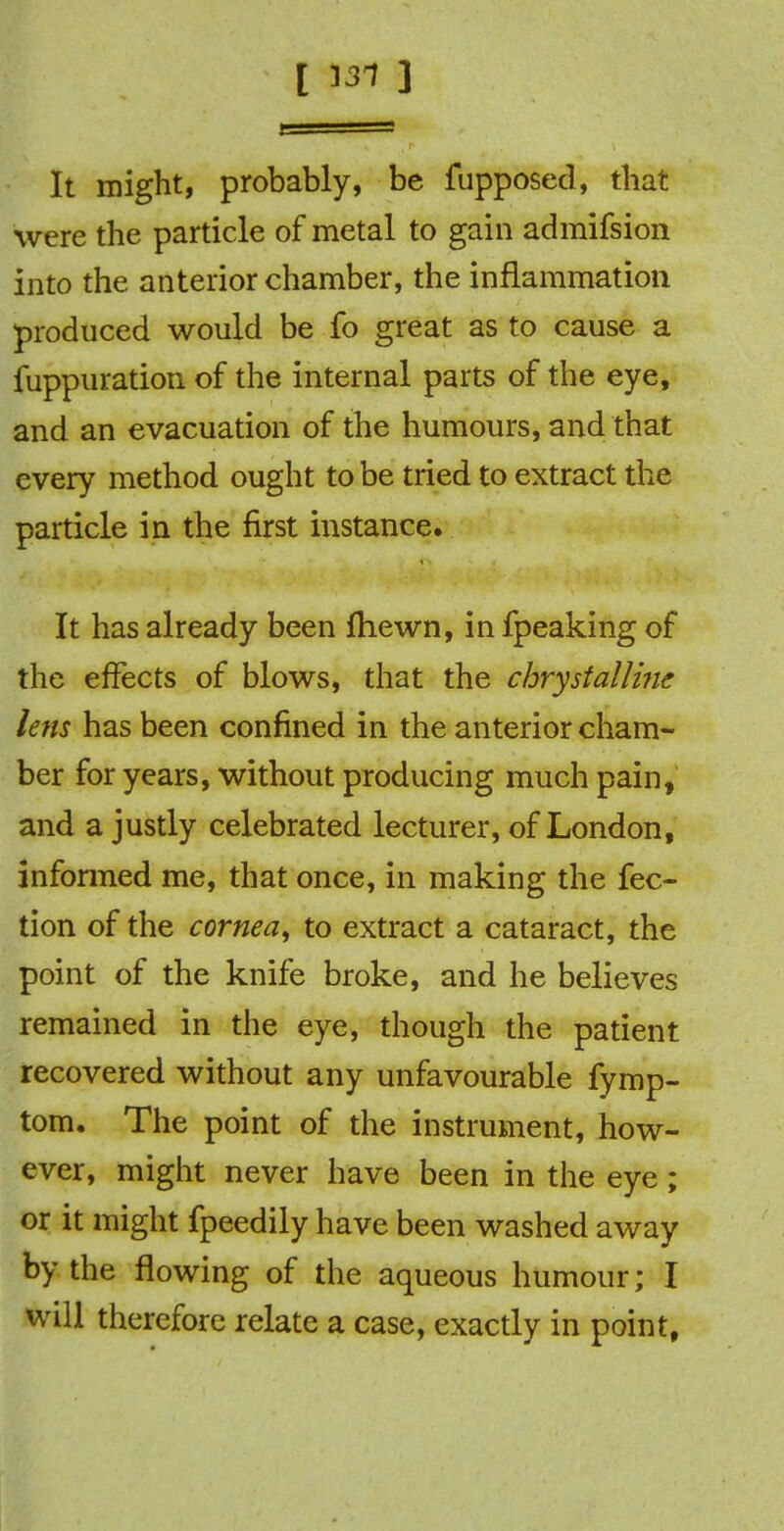 [ 131 ] It might, probably, be fupposed, that were the particle of metal to gain admifsion into the anterior chamber, the inflammation produced would be fo great as to cause a fuppuration of the internal parts of the eye, and an evacuation of the humours, and that every method ought to be tried to extract the particle in the first instance. It has already been ftiewn, in fpeaking of the effects of blows, that the chrystalline lens has been confined in the anterior cham- ber for years, without producing much pain, and a justly celebrated lecturer, of London, informed me, that once, in making the fec- tion of the cornea, to extract a cataract, the point of the knife broke, and he believes remained in the eye, though the patient recovered without any unfavourable fymp- tom. The point of the instrument, how- ever, might never have been in the eye ; or it might fpeedily have been washed away by the flowing of the aqueous humour; I will therefore relate a case, exactly in point,