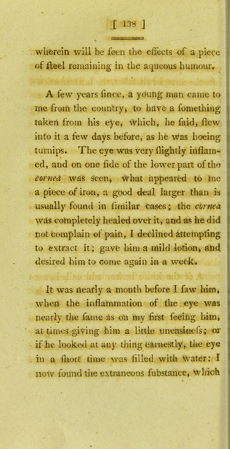 [ 133 ] wherein will be feen the effects of a piece of fteel remaining in the aqueous humour, A few years fince, a young man came to me from the country, to have a fomething taken from his eye, which, he faid, flew into it a few days before, as he was hoeing turnips. The eye was very nightly inflam- ed, and on one iide of the lower part of the cornea was seen, what appeared to me a piece of iron, a good deal larger than is usually found in fimilar cases; the cornea was completely healed ovet it, and as he did not complain of pain, I declined attempting to extract it; gave him a mild lotion, and, desired him to eome again in a week. It was nearly a month before I faw him, when the inflammation of the eye was nearly the fame as on my first feeing him, at times giving him a little uncasinefs; or if he looked at any thing earnestly, tiie eye in a fhort time was filled with Water: I now found the extraneous fubstanee, which