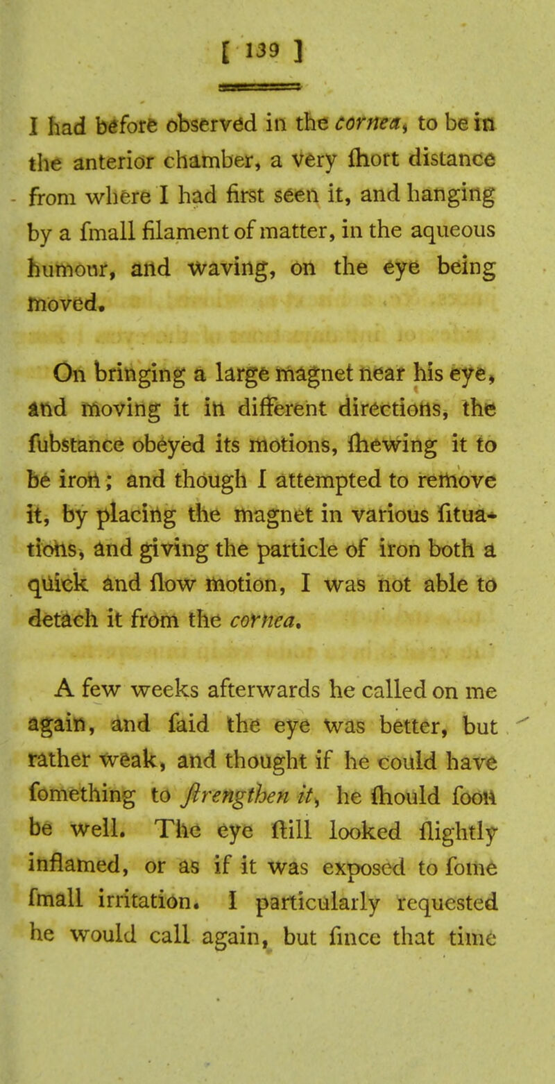 I had before observed in the cornea, to be in the anterior chamber, a very ftiort distance - from where I had first seen it, and hanging by a fmall filament of matter, in the aqueous humour, and waving, on the eye being moved. On bringing a large magnet near his eye, and moving It in different directions, the fubstance obeyed its motions, fhewing it to be iron; and though I attempted to remove it, by placing the magnet in various fitua- tions, and giving the particle of iron both a quick and flow motion, I was not able to detach it from the cornea, A few weeks afterwards he called on me again, and faid the eye was better, but rather weak, and thought if he could have fomething to ftrengthen it, he fliould foou be well. The eye ftill looked nightly inflamed, or as if it was exposed to fome fmall irritation. I particularly requested he would call again, but fince that time