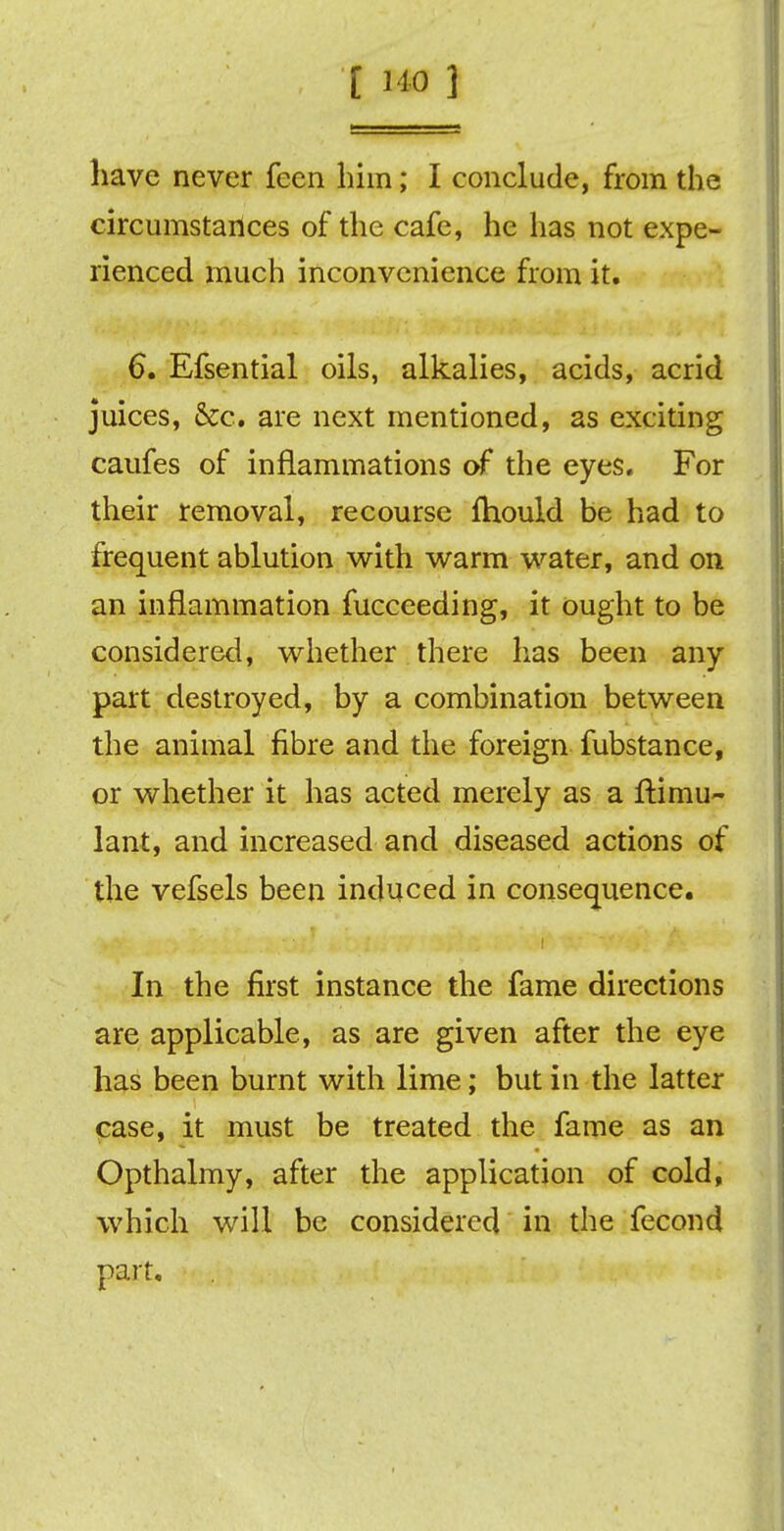 [140 1 have never feen him; I conclude, from the circumstances of the cafe, he has not expe- rienced much inconvenience from it. 6. Efsential oils, alkalies, acids, acrid juices, &c. are next mentioned, as exciting caufes of inflammations of the eyes. For their removal, recourse fhould be had to frequent ablution with warm water, and on an inflammation fucceeding, it ought to be considered, whether there has been any part destroyed, by a combination between the animal fibre and the foreign fubstance, or whether it has acted merely as a ftimu- lant, and increased and diseased actions of the vefsels been induced in consequence. In the first instance the fame directions are applicable, as are given after the eye has been burnt with lime; but in the latter case, it must be treated the fame as an Opthalmy, after the application of cold, which will be considered in the fecond part.