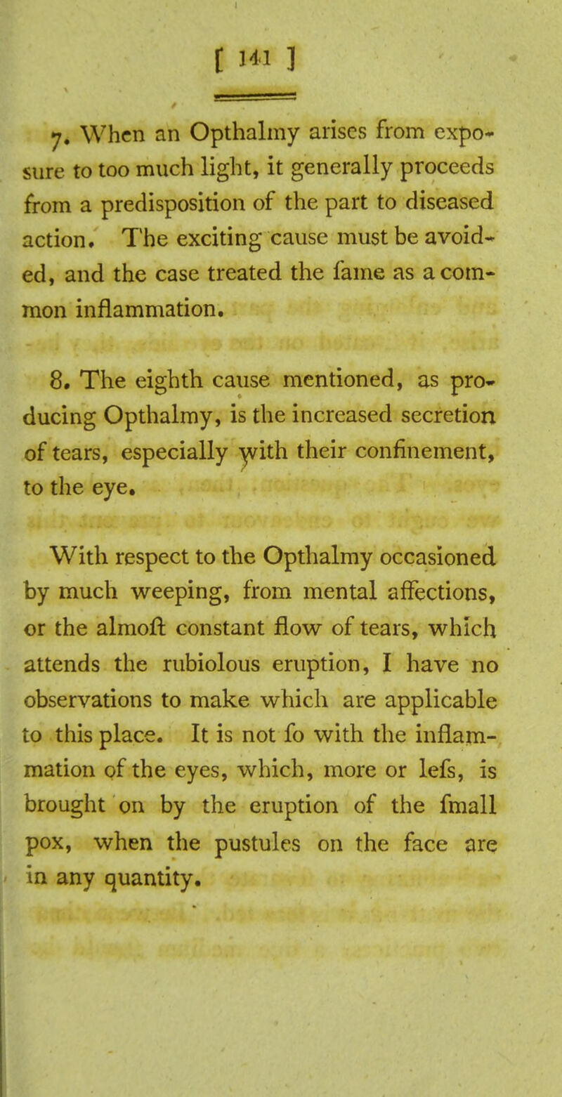 7. When an Opthalmy arises from expo- sure to too much light, it generally proceeds from a predisposition of the part to diseased action. The exciting cause must be avoid* ed, and the case treated the fame as a com- mon inflammation. 8. The eighth cause mentioned, as pro- ducing Opthalmy, is the increased secretion of tears, especially with their confinement, to the eye. With respect to the Opthalmy occasioned by much weeping, from mental affections, or the almoft constant flow of tears, which attends the rubiolous eruption, I have no observations to make which are applicable to this place. It is not fo with the inflam- mation of the eyes, which, more or lefs, is brought on by the eruption of the fmall pox, when the pustules on the face are in any quantity.