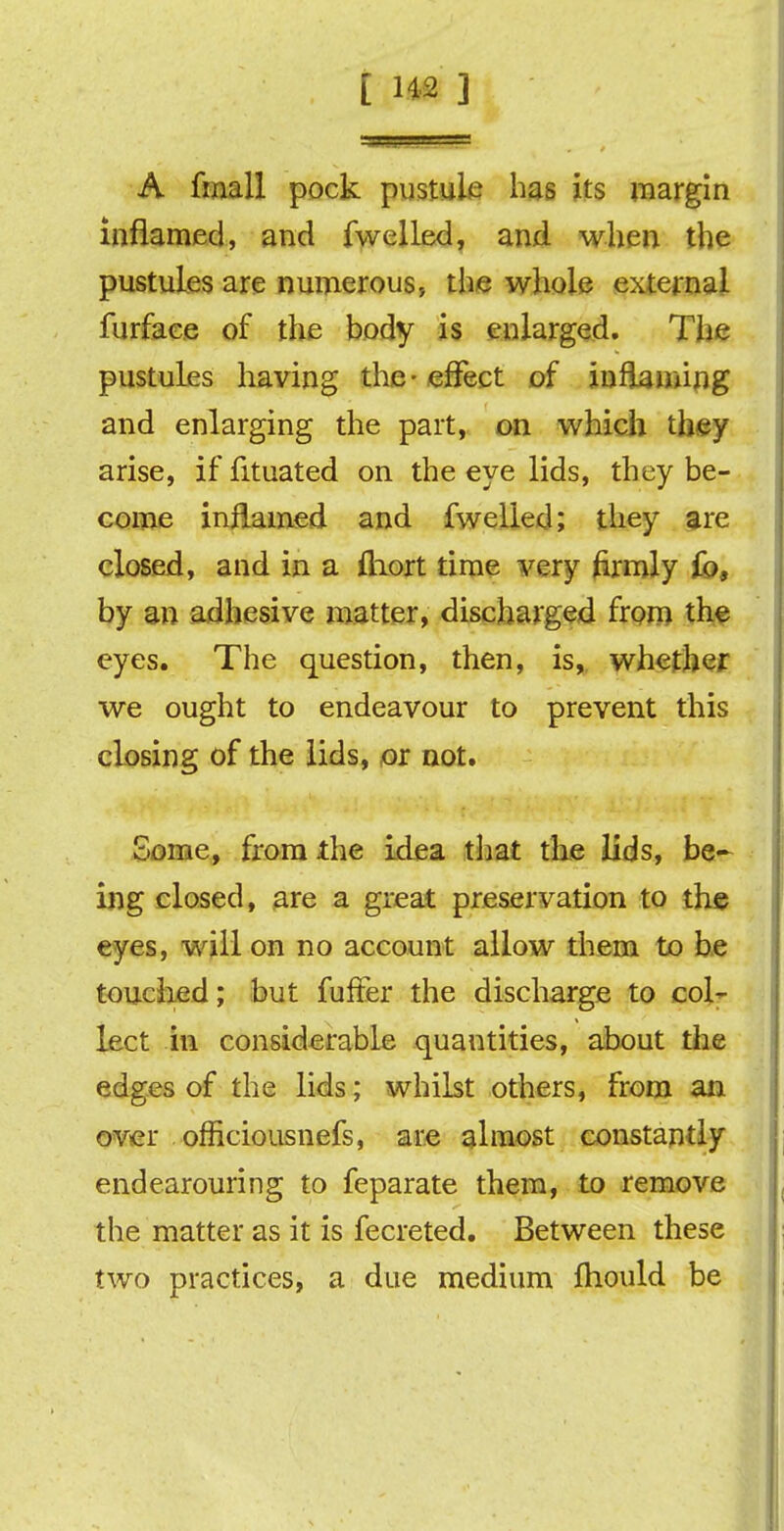 A fmall pock pustule has its margin inflamed, and fwelled, and when the pustules are numerous., the whole external furface of the body is enlarged. The pustules having the-effect of inflaming and enlarging the part, on which they arise, if fituated on the eye lids, they be- come inflamed and fwelled; they are closed, and in a fliort time very firmly fo, by an adhesive matter, discharged from the eyes. The question, then, is, whether we ought to endeavour to prevent this closing of the lids, or not. Some, from the idea that the lids, be- ing closed, are a great preservation to the eyes, will on no account allow them to be touched; but fuffer the discharge to col- lect in considerable quantities, about the edges of the lids; whilst others, from an over officiousnefs, are almost constantly endearouring to feparate them, to remove the matter as it is fecreted. Between these two practices, a due medium fhould be