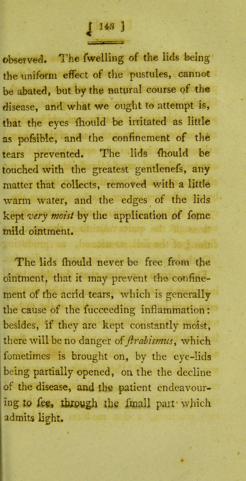 J 34S ] observed. The fwelling of the lids being the uniform effect of the pustules, cannot be abated, but by the natural course of the disease, and what we ought to attempt is, that the eyes fliould be irritated as little as pofsible, and the confinement of the tears prevented. The lids (hould be touched with the greatest gentlenefs, any matter that collects, removed with a little warm water, and the edges of the lids kept very moist by the application of fome mild ointment. The lids fhould never be free from the ointment, that it may prevent the confine- ment of the acrid tears, which is generally the cause of the fucceeding inflammation: besides, if they are kept constantly moist, there will be no danger offtrabismns^ which fometimcs is brought on, by the eye-lids being partially opened, on the the decline of the disease, and the patient endeavour- ing Iq fee. tkpygh the imall part- which admits lig-fit.