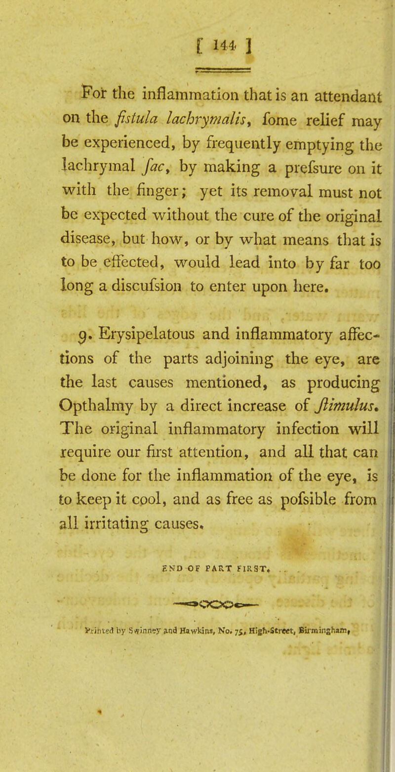 [ 14 4, ] For the inflammation that is an attendant on the fistula lachrymalis> fome relief may- be experienced, by frequently emptying the lachrymal facy by making a prefsure on it with the finger; yet its removal must not be expected without the cure of the original disease, but how, or by what means that is to be effected, would lead into by far too long a discufsion to enter upon here. a. Erysipelatous and inflammatory affec- tions of the parts adjoining the eye, are the last causes mentioned, as producing Opthalmy by a direct increase of Jlimulus* The original inflammatory infection will require our first attention, and all that can be done for the inflammation of the eye, is to keep it cool, and as free as pofsible from all irritating causes. END OF PART FIRST. . . -*»OOOc— Vtinted by Spinney and Hawkins, No. 75, High-Street, Birmingham,