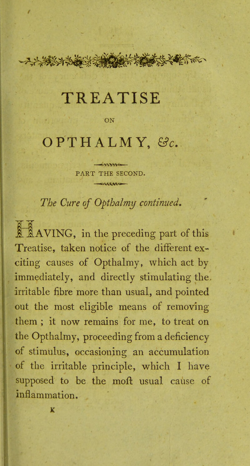 TREATISE ON OPTHALMY, &c. —«wyy»»— PART THE SECOND. The Cure of Opthalmy continued. „AVING, in the preceding part of this Treatise, taken notice of the different ex- citing causes of Opthalmy, which act by immediately, and directly stimulating the. irritable fibre more than usual, and pointed out the most eligible means of removing them ; it now remains for me, to treat on the Opthalmy, proceeding from a deficiency of stimulus, occasioning an accumulation of the irritable principle, which I have supposed to be the moft usual cause of inflammation.