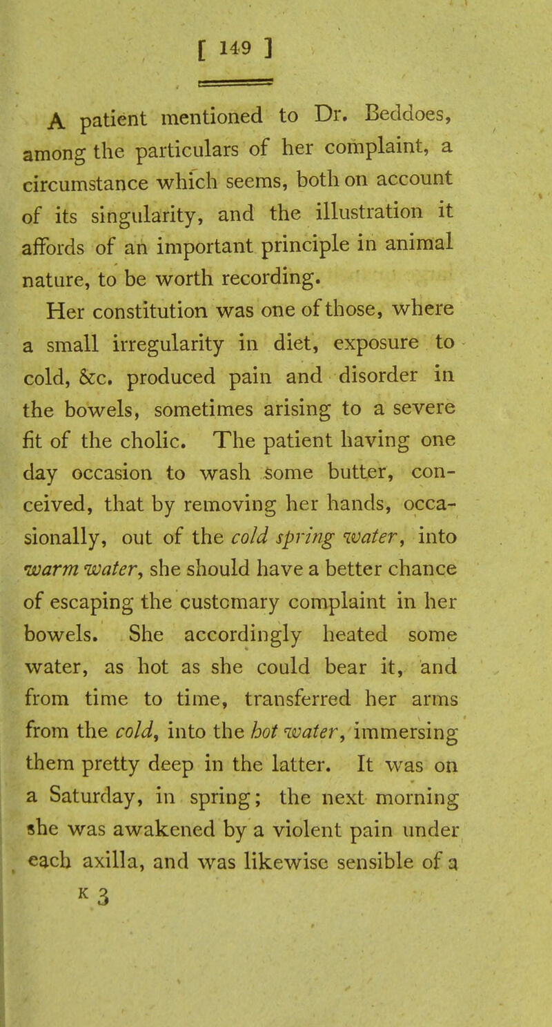 A patient mentioned to Dr. Beddoes, among the particulars of her complaint, a circumstance which seems, both on account of its singularity, and the illustration it affords of an important principle in animal nature, to be worth recording. Her constitution was one of those, where a small irregularity in diet, exposure to cold, &c. produced pain and disorder in the bowels, sometimes arising to a severe fit of the cholic. The patient having one day occasion to wash some butter, con- ceived, that by removing her hands, occa- sionally, out of the cold spring water, into warm water, she should have a better chance of escaping the customary complaint in her bowels. She accordingly heated some water, as hot as she could bear it, and from time to time, transferred her arms from the cold, into the hot water, immersing them pretty deep in the latter. It was on a Saturday, in spring; the next morning she was awakened by a violent pain under each axilla, and was likewise sensible of a K 3