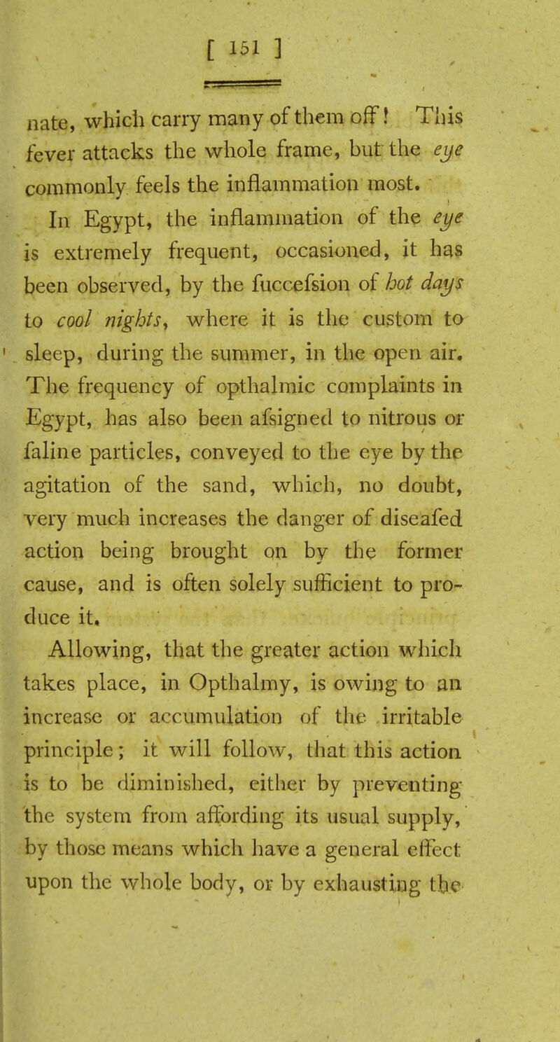 nate, which carry many of them off! This fever attacks the whole frame, but the eye commonly feels the inflammation most. In Egypt, the inflammation of the eye is extremely frequent, occasioned, it has been observed, by the fuccefsion of hot days to cool nights, where it is the custom to sleep, during the summer, in the open air. The frequency of opthalmic complaints in Egypt, has also been afsigned to nitrous or faline particles, conveyed to the eye by the agitation of the sand, which, no doubt, very much increases the clanger of diseafed action being brought on by the former cause, and is often solely sufficient to pro- duce it. Allowing, that the greater action which takes place, in Opthalmy, is owing to an increase or accumulation of the irritable principle; it will follow, that this action is to be diminished, either by preventing the system from affording its usual supply, by those means which have a general effect upon the whole body, or by exhausting the