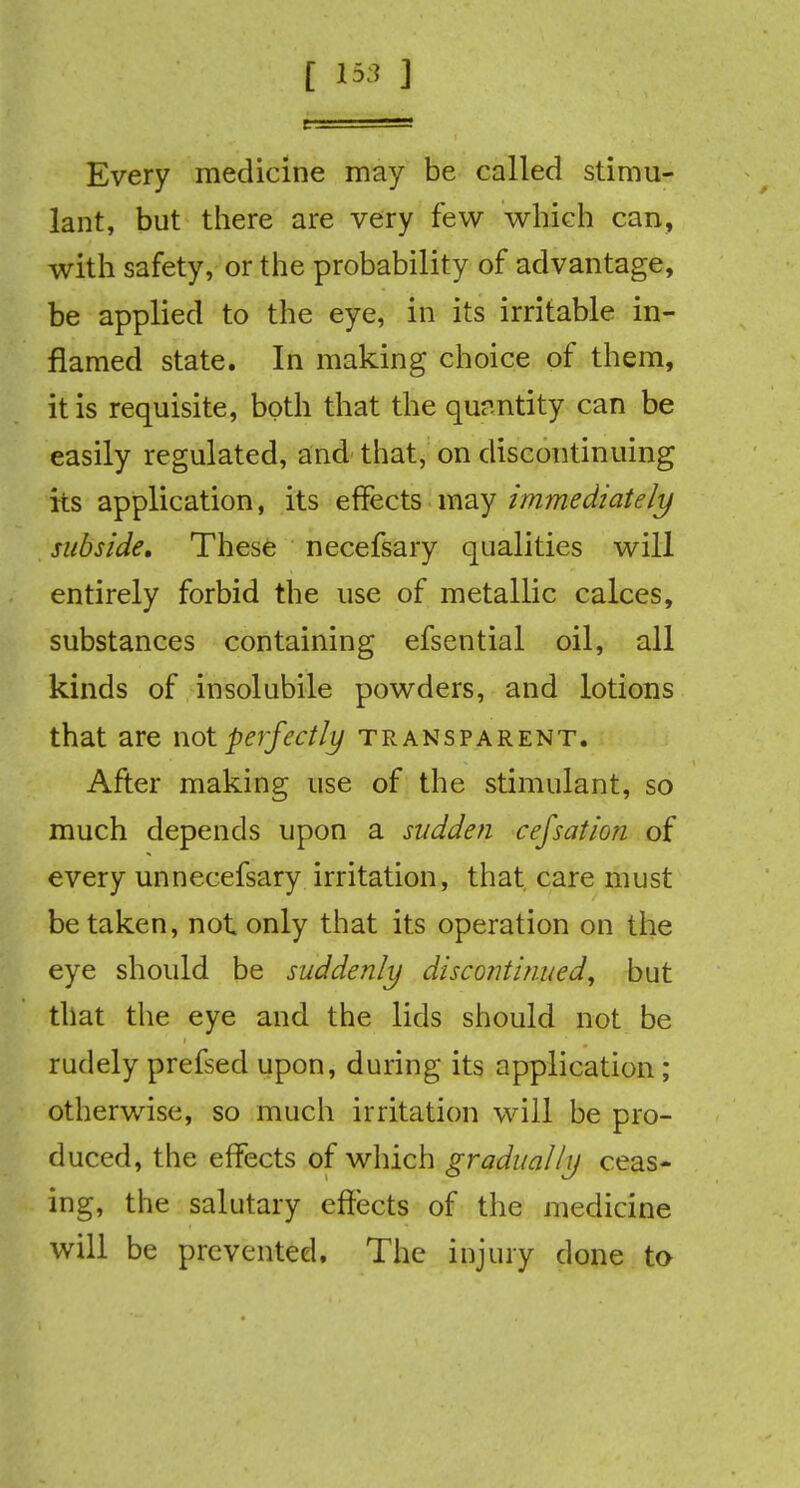 [ 1*3 ] Every medicine may be called stimu- lant, but there are very few which can, with safety, or the probability of advantage, be applied to the eye, in its irritable in- flamed state. In making choice of them, it is requisite, both that the quantity can be easily regulated, and that, on discontinuing its application, its effects may immediately subside. These necefsary qualities will entirely forbid the use of metallic calces, substances containing efsential oil, all kinds of insolubile powders, and lotions that are not perfectly transparent. After making use of the stimulant, so much depends upon a sudden cefsation of every unnecefsary irritation, that care must betaken, not only that its operation on the eye should be suddenly discontinued, but that the eye and the lids should not be rudely prefsed upon, during its application ; otherwise, so much irritation will be pro- duced, the effects of which gradually ceas- ing, the salutary effects of the medicine will be prevented. The injury done to