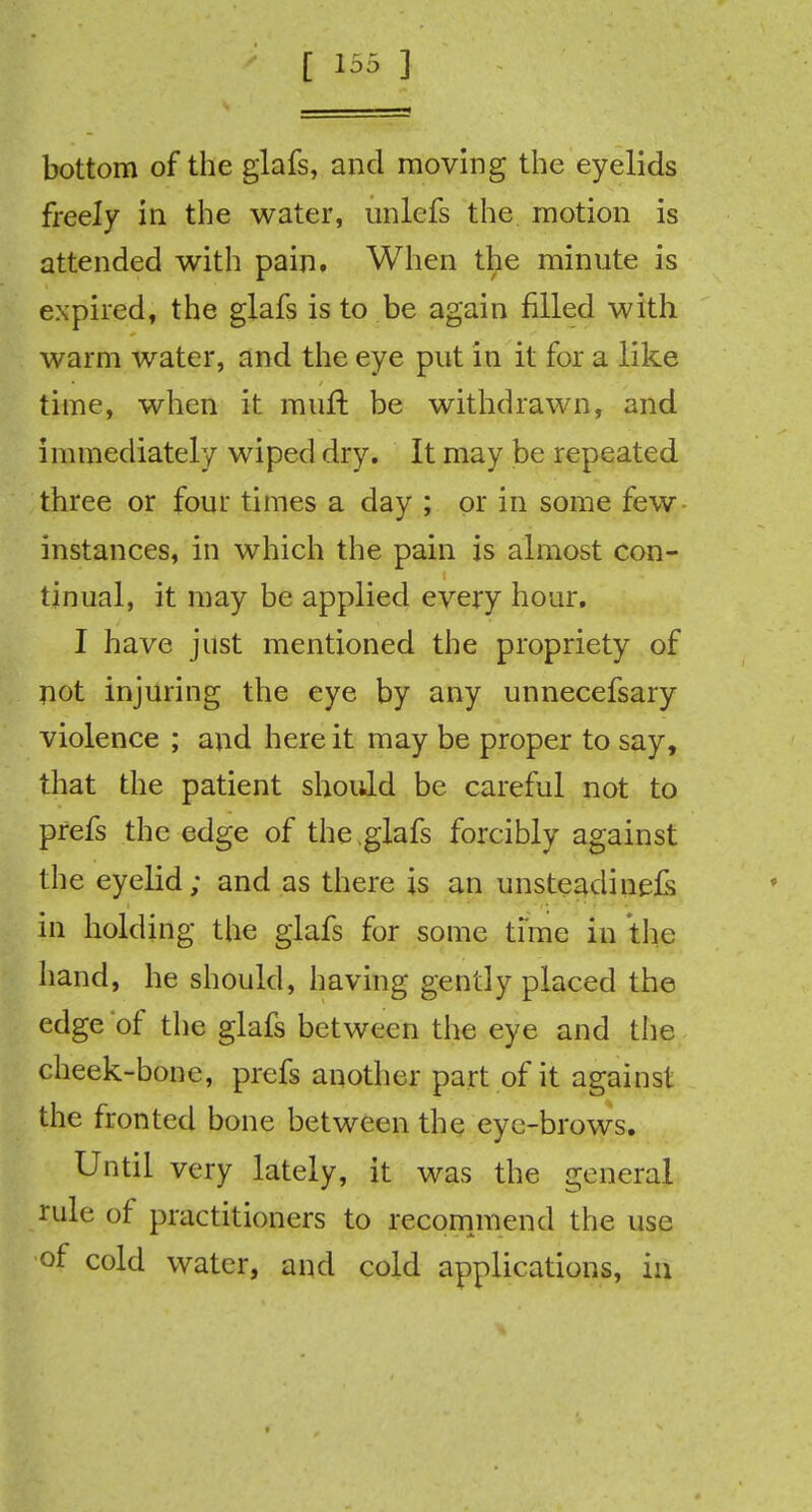 bottom of the glafs, and moving the eyelids freely in the water, unlcfs the motion is attended with pain. When the minute is expired, the glafs is to be again filled with warm water, and the eye put in it for a like time, when it mult be withdrawn, and immediately wiped dry. It may be repeated three or four times a day ; or in some few instances, in which the pain is almost con- tinual, it may be applied every hour. I have just mentioned the propriety of not injuring the eye by any unnecefsary violence ; and here it may be proper to say, that the patient should be careful not to prefs the edge of the glafs forcibly against the eyelid; and as there is an unsteadinels in holding the glafs for some time in the hand, he should, having gently placed the edge of the glafs between the eye and the cheek-bone, prefs another part of it against the fronted bone between the eye-brows. Until very lately, it was the general rule of practitioners to recommend the use of cold water, and cold applications, in