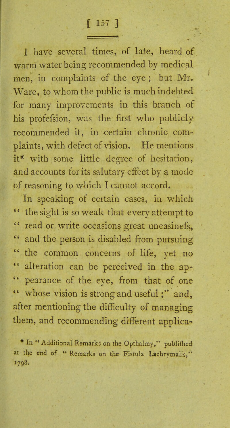 I have several times, of late, heard of warm water being recommended by medical men, in complaints of the eye ; but Mr. Ware, to whom the public is much indebted for many improvements in this branch of his profefsion, was the first who publicly recommended it, in certain chronic com- plaints, with defect of vision. He mentions it* with some little degree of hesitation, and accounts for its salutary effect by a mode of reasoning to which I cannot accord. In speaking of certain cases, in which  the sight is so weak that every attempt to *' read or write occasions great uneasinefs,  and the person is disabled from pursuing  the common concerns of life, yet no *• alteration can be perceived in the ap- *- pearance of the eye, from that of one *' whose vision is strong and usefuland, after mentioning the difficulty of managing them, and recommending different applica- * In  Additional Remarks on the Opthalmy, publiflied at the end of  Remarks on the Fistula Ltchrymalis, 1798.