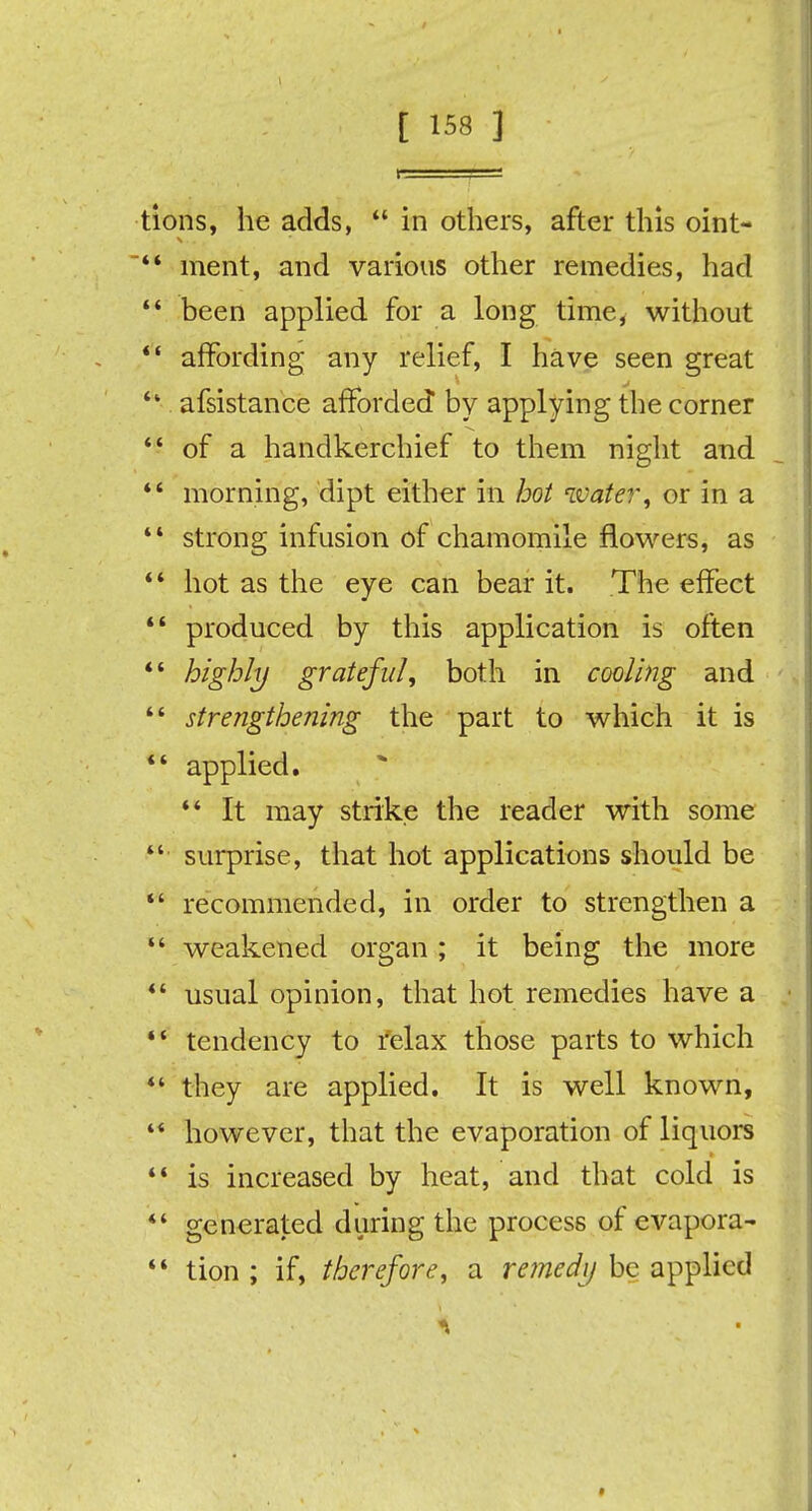 tions, he adds,  in others, after this oint- 44 ment, and various other remedies, had 44 been applied for a long time, without 44 affording any relief, I have seen great 4' afsistance afforded by applying the corner  of a handkerchief to them night and 44 morning, dipt either in hot water, or in a 44 strong infusion of chamomile flowers, as 44 hot as the eye can bear it. The effect 44 produced by this application is often 44 highly grateful, both in cooling and  strengthening the part to which it is 44 applied. 44 It may strike the reader with some 44 surprise, that hot applications should be 44 recommended, in order to strengthen a 44 weakened organ; it being the more 44 usual opinion, that hot remedies have a 44 tendency to relax those parts to which 44 they are applied. It is well known, 44 however, that the evaporation of liquors 44 is increased by heat, and that cold is 44 generated during the process of evapora- 44 tion ; if, therefore, a remedy be applied