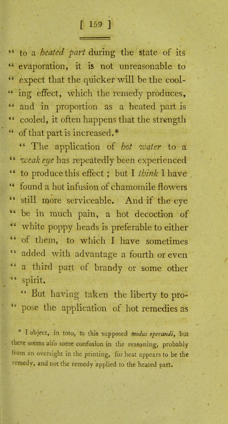 ' to a heated part during the state of its 1 evaporation, it is not unreasonable to 1 expect that the quicker will be the cool- ' ing effect, which the remedy produces, c and in proportion as a heated part is * cooled, it often happens that the strength ' of that part is increased.*  The application of hot water to a  weak eye has repeatedly been experienced  to produce this effect; but I think I have  found a hot infusion of chamomile flowers  still more serviceable. And if the eye  be in much pain, a hot decoction of *' white poppy heads is preferable to either u of them, to which I have sometimes  added with advantage a fourth or even  a third part of brandy or some other *' spirit. having taken the liberty to pro-  pose the application of hot remedies as * I object, in toto, to this supposed modus operandi, but there seems aifo some confusion in the reasoning, probably from an oversight in the printing, for heat appears to be the remedy, and not the remedy applied to the heated part.