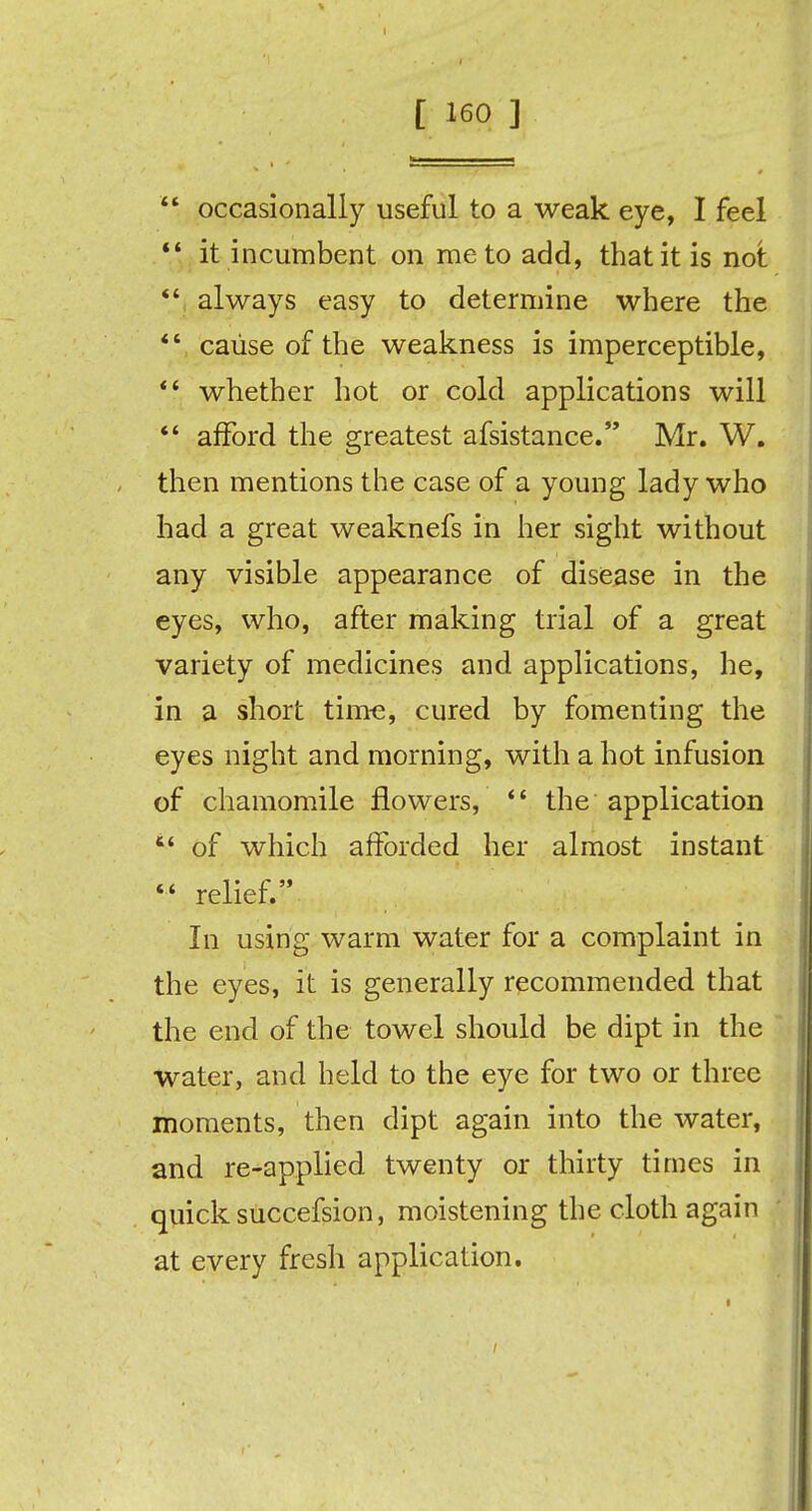  occasionally useful to a weak eye, I feel  it incumbent on me to add, that it is not  always easy to determine where the  cause of the weakness is imperceptible,  whether hot or cold applications will  afford the greatest afsistance. Mr. W. then mentions the case of a young lady who had a great weaknefs in her sight without any visible appearance of disease in the eyes, who, after making trial of a great variety of medicines and applications, he, in a short time, cured by fomenting the eyes night and morning, with a hot infusion of chamomile flowers,  the application  of which afforded her almost instant  relief. In using warm water for a complaint in the eyes, it is generally recommended that the end of the towel should be dipt in the water, and held to the eye for two or three moments, then dipt again into the water, and re-applied twenty or thirty times in quick succefsion, moistening the cloth again at every fresh application.