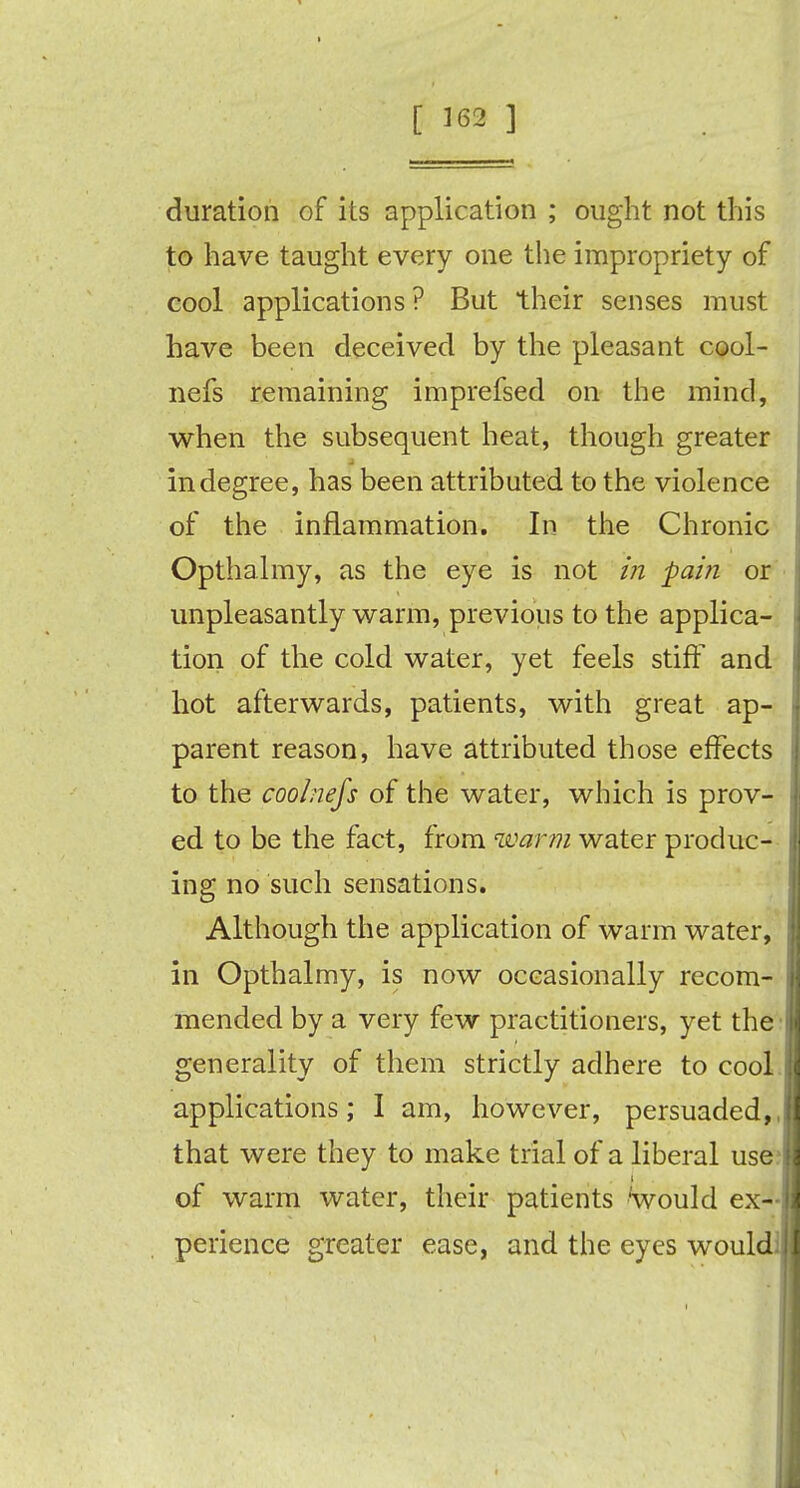 [ 362 ] duration of its application ; ought not this to have taught every one the impropriety of cool applications? But their senses must have been deceived by the pleasant cool- nefs remaining imprefsed on the mind, when the subsequent heat, though greater in degree, has been attributed to the violence of the inflammation. In the Chronic Opthalmy, as the eye is not in pain or unpleasantly warm, previous to the applica- tion of the cold water, yet feels stiff and hot afterwards, patients, with great ap- parent reason, have attributed those effects to the coolnefs of the water, which is prov- ed to be the fact, from warm water produc- ing no such sensations. Although the application of warm water, in Opthalmy, is now occasionally recom- mended by a very few practitioners, yet the generality of them strictly adhere to cool applications; I am, however, persuaded,, that were they to make trial of a liberal use of warm water, their patients would ex- perience greater ease, and the eyes would