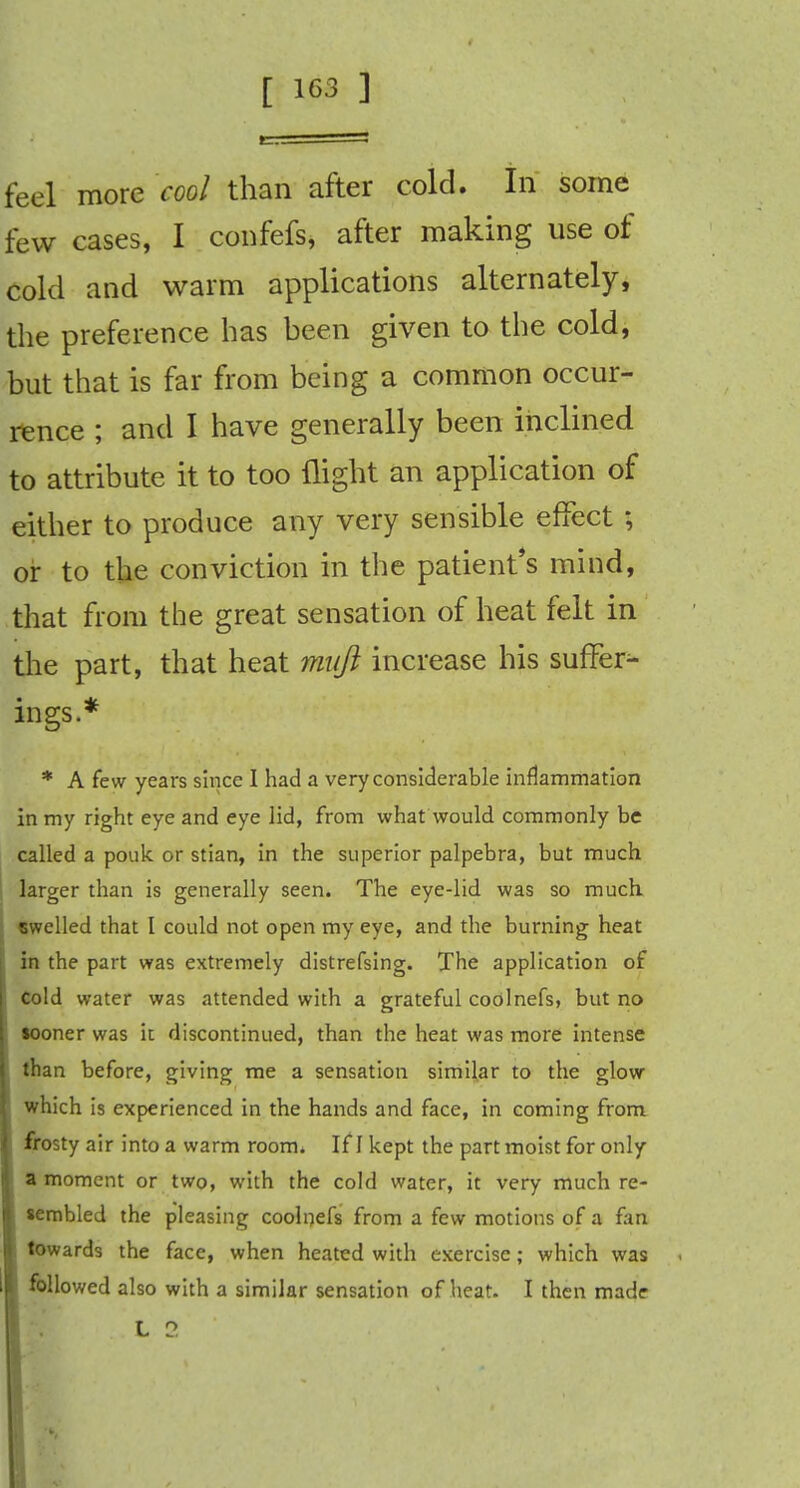 feel more cool than after cold. In some few cases, I confefs, after making use of cold and warm applications alternately, the preference has been given to the cold, but that is far from being a common occur- rence ; and I have generally been inclined to attribute it to too flight an application of either to produce any very sensible effect ; or to the conviction in the patient's mind, that from the great sensation of heat felt in the part, that heat mufi increase his suffer- ings.* * A few years since I had a very considerable inflammation in my right eye and eye lid, from what would commonly be called a pouk or stian, in the superior palpebra, but much larger than is generally seen. The eye-lid was so much swelled that I could not open my eye, and the burning heat in the part was extremely distrefsing. The application of cold water was attended with a grateful coolnefs, but no sooner was it discontinued, than the heat was more intense than before, giving me a sensation similar to the glow which is experienced in the hands and face, in coming from frosty air into a warm room. If 1 kept the part moist for only I a moment or two, with the cold water, it very much re- I »embled the pleasing coolnefs from a few motions of a fan I towards the face, when heated with exercise; which was II followed also with a similar sensation of heat. I then made I . L 2