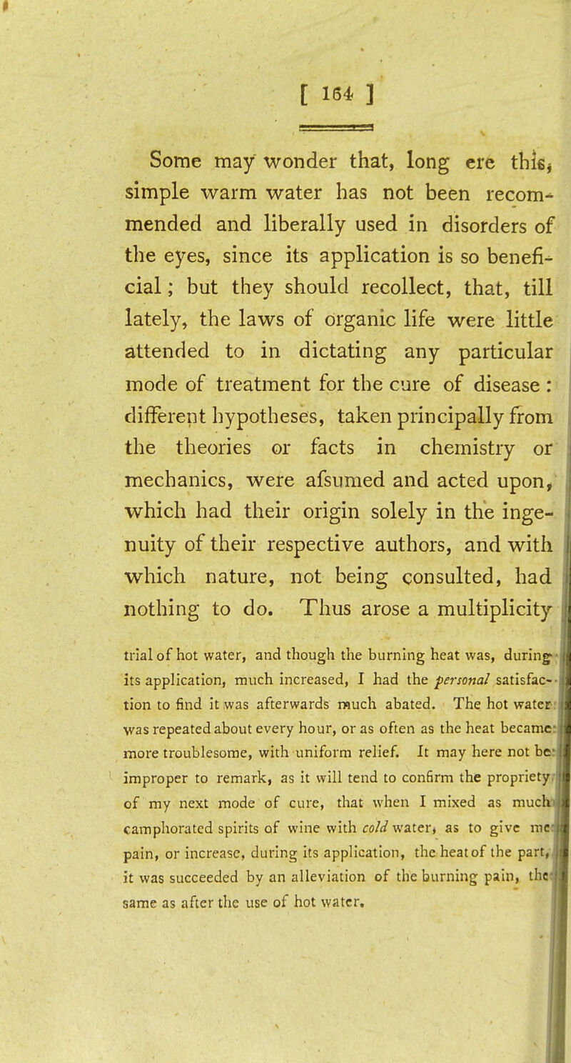 Some may wonder that, long ere thifij simple warm water has not been recom- mended and liberally used in disorders of the eyes, since its application is so benefi- cial ; but they should recollect, that, till lately, the laws of organic life were little attended to in dictating any particular mode of treatment for the cure of disease : different hypotheses, taken principally from the theories or facts in chemistry or mechanics, were afsumed and acted upon, which had their origin solely in the inge- nuity of their respective authors, and with which nature, not being consulted, had nothing to do. Thus arose a multiplicity trial of hot water, and though the burning heat was, during its application, much increased, I had the personal satisfac- tion to find it was afterwards much abated. The hot water was repeated about every hour, or as often as the heat became more troublesome, with uniform relief. It may here not be improper to remark, as it will tend to confirm the propriety of my next mode of cure, that when I mixed as much camphorated spirits of wine with cold water* as to give me pain, or increase, during its application, the heat of the part, it was succeeded by an alleviation of the burning pain, the same as after the use of hot water.