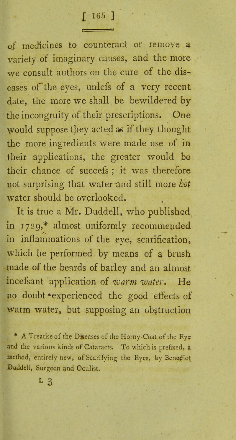 of medicines to counteract or remove a variety of imaginary causes, and the more we consult authors on the cure of the dis- eases of the eyes, unlefs of a very recent date, the more we shall be bewildered by the incongruity of their prescriptions. One would suppose they acted as if they thought the more ingredients were made use of in their applications, the greater would be their chance of succefs ; it was therefore not surprising that water and still more hot water should be overlooked. It is true a Mr. Duddell, who published in 1729,* almost uniformly recommended in inflammations of the eye, scarification, which he performed by means of a brush made of the beards of barley and an almost incefsant application of warm water. He no doubt ^experienced the good effects of warm water, but supposing an obstruction * A Treatise of the Diseases of the Horny-Coat of the Ey? and the various kinds of Cataracts. To which is prefixed, a method, entirely new, of Scarifying the Eyes, by Benedict Duddell, Surgeon and Oculist. L 3