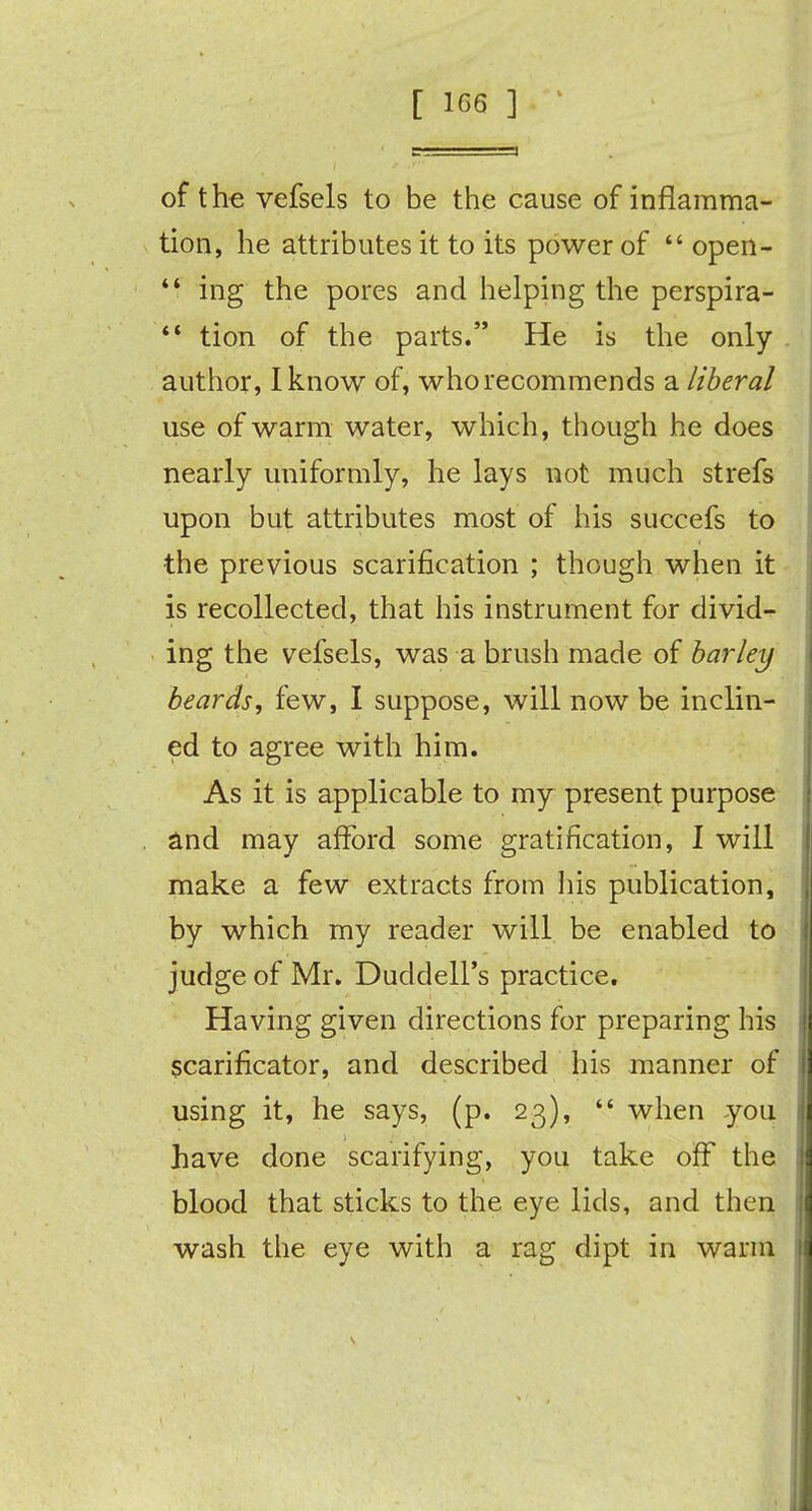 of the vefsels to be the cause of inflamma- tion, he attributes it to its power of  open-  ing the pores and helping the perspira-  tion of the parts. He is the only author, I know of, who recommends a liberal use of warm water, which, though he does nearly uniformly, he lays not much strefs upon but attributes most of his succefs to the previous scarification ; though when it is recollected, that his instrument for divid- ing the vefsels, was a brush made of barley beards, few, I suppose, will now be inclin- ed to agree with him. As it is applicable to my present purpose and may afford some gratification, I will make a few extracts from his publication, by which my reader will be enabled to judge of Mr. Duddell's practice. Having given directions for preparing his scarificator, and described his manner of using it, he says, (p. 23),  when you have done scarifying, you take off the blood that sticks to the eye lids, and then wash the eye with a rag dipt in warm