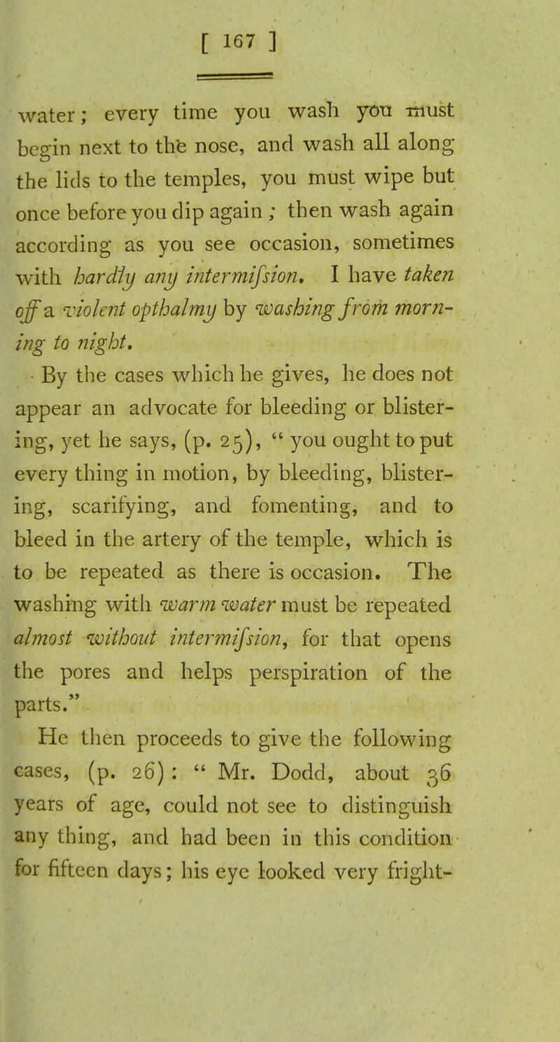 water; every time you wash you must begin next to the nose, and wash all along the lids to the temples, you must wipe but once before you dip again ; then wash again according as you see occasion, sometimes with hardly any intermifsion, I have taken off a violent opthalmy by washing from morn- ing to night. By the cases which he gives, he does not appear an advocate, for bleeding or blister- ing, yet he says, (p. 25),  you ought to put every thing in motion, by bleeding, blister- ing, scarifying, and fomenting, and to bleed in the artery of the temple, which is to be repeated as there is occasion. The washing with warm water must be repeated almost without intermifsion, for that opens the pores and helps perspiration of the parts. He then proceeds to give the following cases, (p. 26) :  Mr. Dodd, about 36 years of age, could not see to distinguish any thing, and had been in this condition for fifteen days; his eye looked very fright-